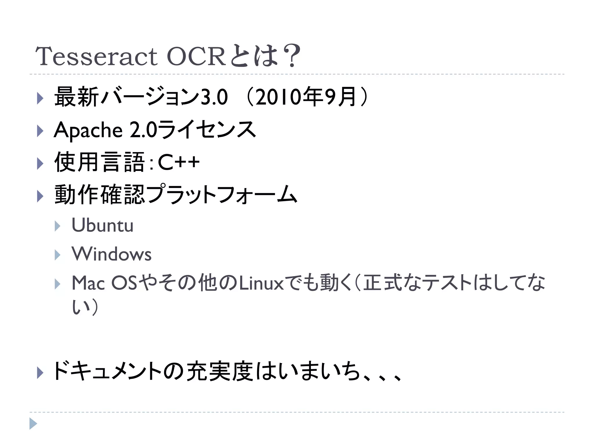 Tesseract OCRとは？
   最新バージョン3.0 （2010年9月）
   Apache 2.0ライセンス
   使用言語：C++
   動作確認プラットフォーム
       Ubuntu
       Windows
       Mac OSやその他のLinuxでも動く（正式なテストはしてな
        い）


   ドキュメントの充実度はいまいち、、、
 