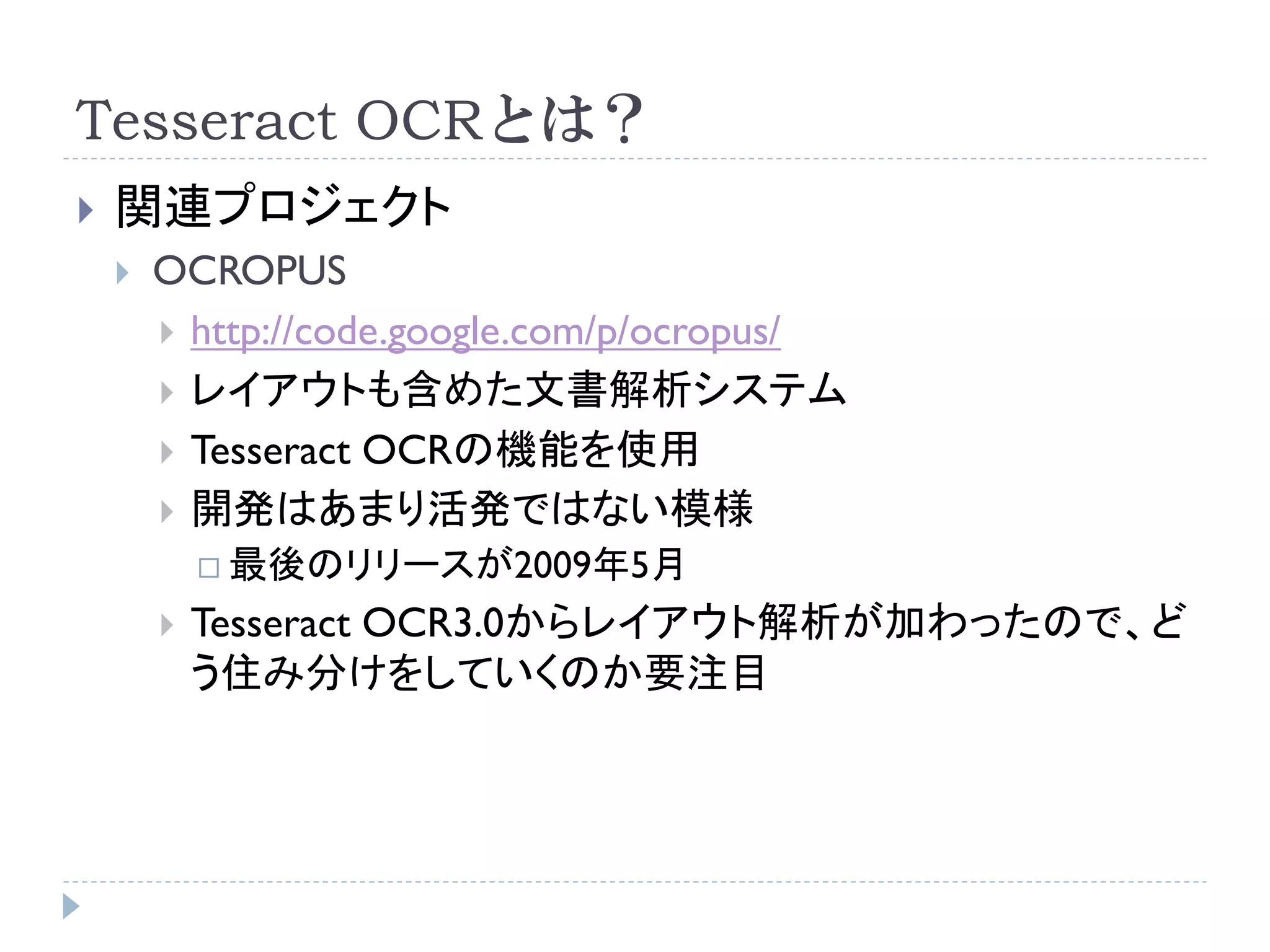 Tesseract OCRとは？
   関連プロジェクト
       OCROPUS
         http://code.google.com/p/ocropus/
         レイアウトも含めた文書解析システム
         Tesseract OCRの機能を使用
         開発はあまり活発ではない模様
             最後のリリースが2009年5月

           Tesseract OCR3.0からレイアウト解析が加わったので、ど
            う住み分けをしていくのか要注目
 