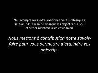 Nous comprenons votre positionnement stratégique à
l'intérieur d'un marché ainsi que les objectifs que vous
cherchez à l'intérieur de votre salon.
Nous mettons à contribution notre savoir-
faire pour vous permettre d'atteindre vos
objectifs.
 