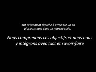 Tout événement cherche à atteindre un ou
plusieurs buts dans un marché ciblé.
Nous comprenons ces objectifs et nous nous
y intégrons avec tact et savoir-faire
 