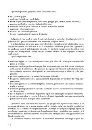 10
I principali prodotti agrotessili, ormai consolidati, sono:
• reti, corde e spaghi;
• corde per l’orticoltura e per le balle;
• tessuti di protezione (da grandine, sole, vento, pioggia, gelo, animali, uccelli ed insetti);
• pacciame artificiale e coperture isolanti del terreno;
• nontessuti capillari per il trasporto di sementi, nutrimenti, umidità;
• copertoni e teloni multiscopo;
• substrati per culture idroponiche;
• terreno-contenitori per il trasporto di piantine.
Dal punto di vista tessile si tratta di materiali sintetici, in particolare di polipropilene (PP) e
polietilene (PE), prodotti come filati, film, nontessuti, maglie e tessuti.
Si utilizza tuttavia anche una quota notevole di fibre naturali, sisal ed juta in primo luogo,
che si ritrovano non solo nelle aree in via di sviluppo (es. India dove queste fibre rappresenta-
no una buona fonte di materia prima), ma anche nei paesi più avanzati, dove si desidera avere
dei prodotti biodegradabili che non causino problemi alla fine del loro impiego o se ingeriti
dagli animali.
I prodotti più nuovi sono:
• nontessuti leggeri per coperture di protezione da gelo ed uccelli che vengono sostenuti dalle
piante in crescita;
• nontessuti capillari per l’orticoltura per dare un ottima irrorazione delle piante; questi pro-
dotti, avendo il fertilizzante ed il pesticida incorporato direttamente nel substrato tessile,
assicurano una somministrazione più efficace e meno invasiva rispetto allo spray o allo spar-
gimento;
• prodotti superassorbenti che aiutano la ritenzione di liquidi;
• frangivento attorno ai raccolti e agli insediamenti degli animali, per costituire dei rifugi semi-
permanenti;
• reti ombreggianti per la protezioni di piante o di serre, per ridurre il salto termico sia in esta-
te che in inverno;
• nontessuti per la protezione di sementi e piante che possono essere innaffiate senza rimuo-
vere la protezione;
• reti di maglia per la protezione dagli uccelli e per dare un sostegno alle piante rampicanti;
• tessuti per controllare la crescita delle erbe infestanti: i pori della struttura consentono la
penetrazione al suolo di acqua, aria e nutrimento.
Dimensioni, trend e carattere della domanda per gli agrotessili dipendono dal bilancio di un
complesso di fattori, ma la spinta fondamentale è costituita dalla crescita della popolazione
mondiale, che fa cresce il fabbisogno alimentare. Le prospettive complessive per gli agrotessili
sono buone, soprattutto per i nontessuti; le applicazioni finora consolidate sono modeste, se si
considera la vastità delle aree destinate alle coltivazioni ed i significativi vantaggi ottenibili con
l’impiego del tessile.
Un problema è costituito dalla velocità d’acquisizione delle nuove tecnologie da parte del-
 