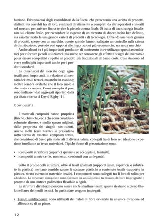 12
buzione. Esistono così degli assemblatori della filiera, che presentano una varietà di prodotti,
distinti, ma correlati tra di loro, realizzati direttamente o comprati da altri operatori e inseriti
nel mercato per arrivare fino a servire la piccola utenza finale. Si tratta di una strategia focaliz-
zata sul cliente finale, per raccordare le esigenze di un mercato di sbocco molto ben definito,
ma caratterizzato da una grande varietà di prodotti e di tecnologie. Offrendo una vasta gamma
di prodotti, spesso con un marchio, queste aziende hanno realizzato un controllo sulla catena
di distribuzione, potendo così opporsi alle importazioni più economiche, ma senza marchio.
Anche alcuni tra i più importanti produttori di nontessuto in PP utilizzano questi assembla-
tori per rifornire piccoli utilizzatori, ma anche per conoscere gli effettivi bisogni del mercato e
poter essere competitivi rispetto ai prodotti più tradizionali di basso costo. Così riescono ad
avere ordini più importanti anche per i pro-
dotti standard.
Le dimensioni del mercato degli agro-
tessili sono importanti, in relazione al mer-
cato dei tessili tecnici, ma anche in assoluto;
inoltre sembra evidente che il loro ruolo è
destinato a crescere. Come esempio si pos-
sono indicare i dati aggregati riportati dalla
già citata ricerca di David Rigby [1].
Compositi
I materiali compositi hanno proprietà
(fisiche, chimiche, ecc.) che sono considere-
volmente diverse, e molto spesso migliori,
dalle proprietà dei singoli costituenti.
Anche molti tessili tecnici si presentano
sotto forma di materiali compositi tessili,
che consistono di due o più materiali di diversa natura, collegati tra di loro per adesione o coe-
sione (mediante un terzo materiale). Tipiche forme di presentazione sono:
• i compositi stratificati (superfici spalmate od accoppiate, laminati);
• i compositi a matrice (es. nontessuti coesionati con un legante).
Sotto il profilo della struttura, oltre ai tessili spalmati (supporti tessili, superficie o substra-
to in plastica) meritano considerazione le sostanze plastiche a contenuto tessile (supporto in
plastica, strato esterno in materiale tessile). I componenti sono collegati tra di loro di solito per
adesione. Le strutture composite sono formate da un substrato in tessuto di fibre impregnate e
protette da una matrice polimerica flessibile o rigida.
Le strutture di rinforzo possono essere anche strutture tessili: queste rientrano a pieno tito-
lo nell’area dei tessili tecnici. In particolare vengono impiegati:
• Tessuti unidirezionali: sono utilizzati dei trefoli di fibre orientate in un’unica direzione ed
allineate su di un piano.
 
