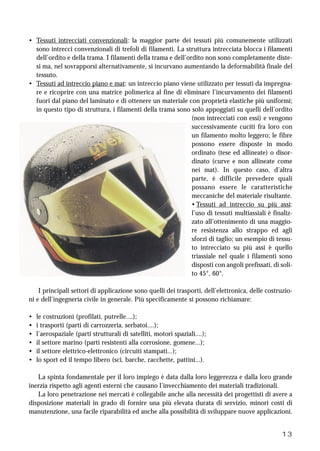 13
• Tessuti intrecciati convenzionali: la maggior parte dei tessuti più comunemente utilizzati
sono intrecci convenzionali di trefoli di filamenti. La struttura intrecciata blocca i filamenti
dell’ordito e della trama. I filamenti della trama e dell’ordito non sono completamente diste-
si ma, nel sovrapporsi alternativamente, si incurvano aumentando la deformabilità finale del
tessuto.
• Tessuti ad intreccio piano e mat: un intreccio piano viene utilizzato per tessuti da impregna-
re e ricoprire con una matrice polimerica al fine di eliminare l’incurvamento dei filamenti
fuori dal piano del laminato e di ottenere un materiale con proprietà elastiche più uniformi;
in questo tipo di struttura, i filamenti della trama sono solo appoggiati su quelli dell’ordito
(non intrecciati con essi) e vengono
successivamente cuciti fra loro con
un filamento molto leggero; le fibre
possono essere disposte in modo
ordinato (tese ed allineate) o disor-
dinato (curve e non allineate come
nei mat). In questo caso, d’altra
parte, è difficile prevedere quali
possano essere le caratteristiche
meccaniche del materiale risultante.
• Tessuti ad intreccio su più assi:
l’uso di tessuti multiassiali è finaliz-
zato all’ottenimento di una maggio-
re resistenza allo strappo ed agli
sforzi di taglio; un esempio di tessu-
to intrecciato su più assi è quello
triassiale nel quale i filamenti sono
disposti con angoli prefissati, di soli-
to 45°, 60°.
I principali settori di applicazione sono quelli dei trasporti, dell’elettronica, delle costruzio-
ni e dell’ingegneria civile in generale. Più specificamente si possono richiamare:
• le costruzioni (profilati, putrelle....);
• i trasporti (parti di carrozzeria, serbatoi....);
• l’aerospaziale (parti strutturali di satelliti, motori spaziali....);
• il settore marino (parti resistenti alla corrosione, gomene...);
• il settore elettrico-elettronico (circuiti stampati...);
• lo sport ed il tempo libero (sci, barche, racchette, pattini...).
La spinta fondamentale per il loro impiego è data dalla loro leggerezza e dalla loro grande
inerzia rispetto agli agenti esterni che causano l’invecchiamento dei materiali tradizionali.
La loro penetrazione nei mercati è collegabile anche alla necessità dei progettisti di avere a
disposizione materiali in grado di fornire una più elevata durata di servizio, minori costi di
manutenzione, una facile riparabilità ed anche alla possibilità di sviluppare nuove applicazioni.
 