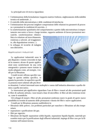 14
Le principali aree di ricerca riguardano:
• l’ottimizzazione della formulazione (rapporto matrice/rinforzo, miglioramento della stabilità
termica ed ambientale...);
• il controllo della microstruttura e delle condizioni di interfaccia;
• l’ottimizzazione dei processi (migliore comprensione delle relazioni tra parametri di proces-
so e prestazioni in condizioni di esercizio...);
• la caratterizzazione quantitativa del comportamento a partire dalla microstruttura (compor-
tamento meccanico a breve e lungo termine, rapporto ambiente di lavoro/prestazioni mec-
caniche, caratterizzazione chimico-
fisica in relazione ad invecchiamento,
resistenza a solventi, ad irraggiamen-
to, alla degradazione termica...);
• lo sviluppo di tecniche di indagine
non distruttive.
Applicazioni industriali
Le applicazioni industriali sono le
più disparate e stanno crescendo in tipo
ed in numero; alcune di queste applica-
zioni sono caratterizzate da una certa
omogeneità e possono essere trattate in
modo adeguato come, ad esempio, i tes-
sili per la filtrazione.
I tessili tecnici offrono specifici van-
taggi in questo ambito specifico, in
quanto la porosità e la superficie specifi-
ca possono essere adattate alle più diver-
se situazioni. I settori interessati sono molteplici e vanno dall’industria alimentare a quella chi-
mica a quella meccanica.
Le innovazioni più significative riguardano l’uso di fibre e tessuti ad alte prestazioni quali
le fibre di carbonio attivato, i non tessuti a base di microfibre, le fibre ad alta resistenza termi-
ca, come le aramidiche.
Gli sviluppi di tessuti e fibre ad alte prestazioni sembrano essere in grado di aprire nuove
possibilità in termini di aumento delle prestazioni e durata dei filtri e nuove applicazioni.
I tessili per la filtrazione possono suddividersi in:
• filtrazione delle polveri, con problemi particolari per maschere e filtrazione ad alta tempe-
ratura;
• separazione e purificazione dei gas;
• filtri per sigarette;
• filtrazione dei liquidi: separazione solido-liquido, separazione liquido-liquido, materiali per
scambio ionico per la purificazione degli effluenti industriali, impiego di fibre cave per la fil-
trazione nell’osmosi inversa.
 