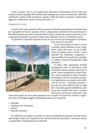 15
Anche in questo caso si va da applicazioni abbastanza convenzionali ad altre molto più
avanzate; anche la tipologia delle materie prime impiegate può variare enormemente, dalle fibre
tradizionali a quelle ad alte prestazioni, quando i fluidi da trattare presentano caratteristiche
aggressive (temperature elevate, presenza di acidi, ecc.)
Ingegneria civile
I tessili tecnici sono in grado di offrire una serie di soluzioni potenzialmente di grande aiuto
per i progettisti del settore, potendo mettere a disposizione materiali ad elevate prestazioni ai
fini della resistenza meccanica e dei materiali di rinforzo, isolamento termico ed acustico, tenu-
ta agli agenti atmosferici, protezione rispetto alle radiazioni, al fuoco, all’elettricità statica.
In particolare i materiali compositi trovano un uso crescente per fronteggiare le problema-
tiche inerenti ai terremoti.
La loro penetrazione tuttavia è ancora
in qualche modo rallentata, sia per l’anda-
mento ciclico del settore, sia per la diffi-
denza ad adottare nuove tecniche e nuovi
materiali che richiedono competenze e
capacità differenti da quelle più consolida-
te e diffuse, da parte dei progettisti e degli
utilizzatori.
Il settore delle applicazioni riferibili
all’ingegneria civile ed all’industria delle
costruzioni utilizza quantità importanti di
tessile. Anche restringendo il campo d’ana-
lisi a questo segmento la realtà si presenta
estremamente varia ed eterogenea: prodot-
ti ed applicazioni sono spesso molto diffe-
renti tra di loro e richiedono prodotti e
processi del tutto differenti gli uni dagli
altri. Una prima grande suddivisione pone
da un lato i prodotti che vanno a contatto
del terreno e nel terreno, i geotessili, e dal-
l’altro tutto quello che entra nelle costruzioni vere e proprie. Per descrivere il settore è oppor-
tuno dare un dettaglio maggiore individuando alcune aree specifiche:
• geotessili;
• membrane per costruzioni;
• rinforzi;
• materiali compositi.
Per sollecitare i progettisti a prendere in esame la possibilità di impiegare materiali funzio-
nali d’origine tessile, per integrarli nei loro sistemi-metodi di costruzione, è necessario riuscire
a comprendere il funzionamento dei materiali.
 