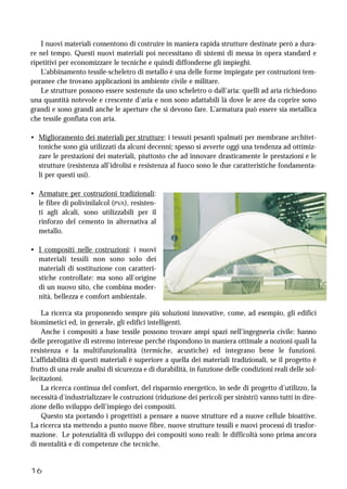 16
I nuovi materiali consentono di costruire in maniera rapida strutture destinate però a dura-
re nel tempo. Questi nuovi materiali poi necessitano di sistemi di messa in opera standard e
ripetitivi per economizzare le tecniche e quindi diffonderne gli impieghi.
L’abbinamento tessile-scheletro di metallo è una delle forme impiegate per costruzioni tem-
poranee che trovano applicazioni in ambiente civile e militare.
Le strutture possono essere sostenute da uno scheletro o dall’aria: quelli ad aria richiedono
una quantità notevole e crescente d’aria e non sono adattabili là dove le aree da coprire sono
grandi e sono grandi anche le aperture che si devono fare. L’armatura può essere sia metallica
che tessile gonfiata con aria.
• Miglioramento dei materiali per strutture: i tessuti pesanti spalmati per membrane architet-
toniche sono già utilizzati da alcuni decenni; spesso si avverte oggi una tendenza ad ottimiz-
zare le prestazioni dei materiali, piuttosto che ad innovare drasticamente le prestazioni e le
strutture (resistenza all’idrolisi e resistenza al fuoco sono le due caratteristiche fondamenta-
li per questi usi).
• Armature per costruzioni tradizionali:
le fibre di polivinilalcol (PVA), resisten-
ti agli alcali, sono utilizzabili per il
rinforzo del cemento in alternativa al
metallo.
• I compositi nelle costruzioni: i nuovi
materiali tessili non sono solo dei
materiali di sostituzione con caratteri-
stiche controllate: ma sono all’origine
di un nuovo sito, che combina moder-
nità, bellezza e comfort ambientale.
La ricerca sta proponendo sempre più soluzioni innovative, come, ad esempio, gli edifici
biomimetici ed, in generale, gli edifici intelligenti.
Anche i compositi a base tessile possono trovare ampi spazi nell’ingegneria civile: hanno
delle prerogative di estremo interesse perché rispondono in maniera ottimale a nozioni quali la
resistenza e la multifunzionalità (termiche, acustiche) ed integrano bene le funzioni.
L’affidabilità di questi materiali è superiore a quella dei materiali tradizionali, se il progetto è
frutto di una reale analisi di sicurezza e di durabilità, in funzione delle condizioni reali delle sol-
lecitazioni.
La ricerca continua del comfort, del risparmio energetico, in sede di progetto d’utilizzo, la
necessità d’industrializzare le costruzioni (riduzione dei pericoli per sinistri) vanno tutti in dire-
zione dello sviluppo dell’impiego dei compositi.
Questo sta portando i progettisti a pensare a nuove strutture ed a nuove cellule bioattive.
La ricerca sta mettendo a punto nuove fibre, nuove strutture tessili e nuovi processi di trasfor-
mazione. Le potenzialità di sviluppo dei compositi sono reali: le difficoltà sono prima ancora
di mentalità e di competenze che tecniche.
 