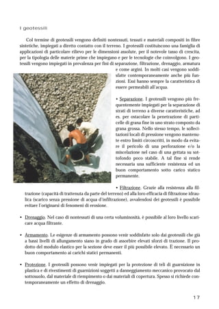 17
I geotessili
Col termine di geotessili vengono definiti nontessuti, tessuti e materiali compositi in fibre
sintetiche, impiegati a diretto contatto con il terreno. I geotessili costituiscono una famiglia di
applicazioni di particolare rilievo per le dimensioni assolute, per il notevole tasso di crescita,
per la tipologia delle materie prime che impiegano e per le tecnologie che coinvolgono. I geo-
tessili vengono impiegati in prevalenza per fini di separazione, filtrazione, drenaggio, armatura
e come argini. In molti casi vengono soddi-
sfatte contemporaneamente anche più fun-
zioni. Essi hanno sempre la caratteristica di
essere permeabili all’acqua.
• Separazione. I geotessili vengono più fre-
quentemente impiegati per la separazione di
strati di terreno a diverse caratteristiche, ad
es. per ostacolare la penetrazione di parti-
celle di grana fine in uno strato composto da
grana grossa. Nello stesso tempo, le solleci-
tazioni locali di pressione vengono mantenu-
te entro limiti circoscritti, in modo da evita-
re il pericolo di una perforazione e/o la
miscelazione nel caso di una gettata su sot-
tofondo poco stabile. A tal fine si rende
necessaria una sufficiente resistenza ed un
buon comportamento sotto carico statico
permanente.
• Filtrazione. Grazie alla resistenza alla fil-
trazione (capacità di trattenuta da parte del terreno) ed alla loro efficacia di filtrazione idrau-
lica (scarico senza pressione di acqua d’infiltrazione), avvalendosi dei geotessili è possibile
evitare l’originarsi di fenomeni di erosione.
• Drenaggio. Nel caso di nontessuti di una certa voluminosità, è possibile al loro livello scari-
care acqua filtrante.
• Armamento. Le esigenze di armamento possono venir soddisfatte solo dai geotessili che già
a bassi livelli di allungamento siano in grado di assorbire elevati sforzi di trazione. Il pro-
dotto del modulo elastico per la sezione deve esser il più possibile elevato. È necessario un
buon comportamento ai carichi statici permanenti.
• Protezione. I geotessili possono venir impiegati per la protezione di teli di guarnizione in
plastica e di rivestimenti di guarnizioni soggetti a danneggiamento meccanico provocato dal
sottosuolo, dal materiale di riempimento o dai materiali di copertura. Spesso si richiede con-
temporaneamente un effetto di drenaggio.
 