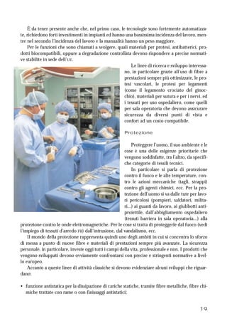19
È da tener presente anche che, nel primo caso, le tecnologie sono fortemente automatizza-
te, richiedono forti investimenti in impianti ed hanno una bassissima incidenza del lavoro, men-
tre nel secondo l’incidenza del lavoro e la manualità hanno un peso maggiore.
Per le funzioni che sono chiamati a svolgere, quali materiali per protesi, antibatterici, pro-
dotti biocompatibili, oppure a degradazione controllata devono rispondere a precise normati-
ve stabilite in sede dell’UE.
Le linee di ricerca e sviluppo interessa-
no, in particolare grazie all’uso di fibre a
prestazioni sempre più ottimizzate, le pro-
tesi vascolari, le protesi per legamenti
(come il legamento crociato del ginoc-
chio), materiali per sutura e per i nervi, ed
i tessuti per uso ospedaliero, come quelli
per sala operatoria che devono assicurare
sicurezza da diversi punti di vista e
confort ad un costo compatibile.
Protezione
Proteggere l’uomo, il suo ambiente e le
cose è una delle esigenze prioritarie che
vengono soddisfatte, tra l’altro, da specifi-
che categorie di tessili tecnici.
In particolare si parla di protezione
contro il fuoco e le alte temperature, con-
tro le azioni meccaniche (tagli, strappi)
contro gli agenti chimici, ecc. Per la pro-
tezione dell’uomo si va dalle tute per lavo-
ri pericolosi (pompieri, saldatori, milita-
ri...) ai guanti da lavoro, ai giubbotti anti-
proiettile, dall’abbigliamento ospedaliero
(tessuti barriera in sala operatoria...) alla
protezione contro le onde elettromagnetiche. Per le cose si tratta di proteggerle dal fuoco (vedi
l’impiego di tessuti d’arredo FR) dall’intrusione, dal vandalismo, ecc.
Il mondo della protezione rappresenta quindi uno degli ambiti in cui si concentra lo sforzo
di messa a punto di nuove fibre e materiali di prestazioni sempre più avanzate. La sicurezza
personale, in particolare, investe oggi tutti i campi della vita, professionale e non. I prodotti che
vengono sviluppati devono ovviamente confrontarsi con precise e stringenti normative a livel-
lo europeo.
Accanto a queste linee di attività classiche si devono evidenziare alcuni sviluppi che riguar-
dano:
• funzione antistatica per la dissipazione di cariche statiche, tramite fibre metalliche, fibre chi-
miche trattate con rame o con finissaggi antistatici;
 
