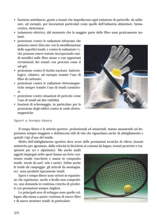 20
• funzione antirilascio, grazie a tessuti che impediscono ogni emissione di particelle, da utiliz-
zare, ad esempio, per lavorazioni particolari come quelle dell’industria alimentare, farma-
ceutica, elettronica;
• isolamento elettrico, dal momento che la maggior parte delle fibre sono praticamente iso-
lanti;
• protezione contro le radiazioni infrarosse che
possono essere bloccate con la metallizzazione
delle superfici tessili, e contro le radiazioni UV,
che possono essere trattate incorporando ossi-
di metallici nelle fibre stesse o con opportuni
rivestimenti dei tessuti con processi come il
sol-gel;
• protezione contro il rischio nucleare, batterio-
logico, chimico, ad esempio tramite l’uso di
fibre di carbonio;
• protezione contro le radiazioni elettromagne-
tiche sempre tramite l’uso di tessili condutto-
ri;
• protezione contro situazioni di pericolo come
l’uso di tessili ad alta visibilità.
• funzioni di schermaggio, in particolare per la
protezione degli edifici contro le onde elettro-
magnetiche.
Sport e tempo libero
Il tempo libero e le attività sportive, professionali ed amatoriali, stanno assumendo un’im-
portanza sempre maggiore e definiscono stili di vita che riguardano anche di abbigliamento e
quindi i tipi d’uso del tessile.
Molto dell’abbigliamento sportivo deve avere delle prestazioni tecniche di rilievo (tessuti
antiattrito per agonismo, dalla velocità in bicicletta ai costumi da bagno; tessuti protettivi e tra-
spiranti per sci e alpinismo). Ma anche molti
oggetti impiegati nello sport hanno un forte con-
tenuto tessile (racchette e mazze in composito
tessile, tavole da surf, vele e sartie). Infine anche
le tende da campeggio, gli articoli da montagna,
ecc. sono prodotti tipicamente tessili.
Sport e tempo libero sono settori in espansio-
ne che esprimono, anche a livello non competiti-
vo, una domanda in continua crescita di prodot-
ti con prestazioni sempre migliori.
Le principali aree di sviluppo sono quelle col-
legate alla messa a punto continua di nuove fibre
e di nuove strutture tessili; in particolare:
 