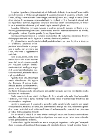 22
Le prime riguardano gli interni dei veicoli (l’abitacolo dell’auto, la cabina dell’aereo e della
nave), le seconde si riferiscono agli apparati di sicurezza (cinture di sicurezza, nell’auto e nel-
l’aereo, airbag, canotti e sistemi di salvataggio, scivoli dagli aerei, ecc.) e degli accessori (filtra-
zione, cinghie di trasmissione, separatori di batterie, cordami, ecc.); le funzioni strutturali, infi-
ne, riguardano i materiali, in generale compositi a rinforzo tessile, che sostituiscono, in tutto o
in parte, materiali tradizionali, quali metalli, leghe, materiali plastici, ecc.
La prima distinzione necessaria riguarda la struttura stessa del mercato: per l’auto si pro-
ducono giornalmente migliaia d’unità di uno stesso modello, mentre si realizzano, nel mondo,
solo qualche centinaia d’aerei e qualche decina di grandi navi.
Nel caso dell’auto il costo è la variabile fondamentale ed è influenzato in maniera decisiva
dall’ingegnerizzazione e dalla logistica: il processo domina sul prodotto.
Per gli aerei invece sono le prestazioni del prodotto ad avere un ruolo decisivo: la sicurezza
e l’affidabilità assumono un’im-
portanza straordinaria se parago-
nata a quelle, pur necessarie per
l’auto, così come la leggerezza del
materiale.
Non a caso, infatti, molte delle
nuove fibre e dei nuovi materiali
sono stati messi a punto proprio
per realizzare strutture estrema-
mente resistenti, ma leggere, capa-
ci di sopportare sollecitazioni mec-
caniche notevoli, ma anche il fuoco
e gli agenti chimici.
Quindi, da un lato, i tessuti per
arredo obbediscono alle logiche
che dominano il sistema tessile:
estetica, facilità di manutenzione,
prezzo, sono gli elementi strategici
che fanno il successo anche di un tessuto per arredare un’auto, successo che significa quello
dell’auto nel suo insieme.
Molte ricerche indicano, infatti, che il peso del decoro tessile nella scelta di un’automobile
è notevole, così come la durata nel tempo dello stesso arredo è un indicatore della bontà del
veicolo nel suo complesso.
Anche in questo caso il tessuto deve possedere delle caratteristiche tecniche non banali:
confezionabilità, resistenza all’usura, ecc. determinano l’impiego nell’auto, così come il posse-
dere buone caratteristiche di resistenza al fuoco ed un buon comfort, ma estetica e tatto sono
al vertice delle prerogative richieste.
Per un tessuto d’arredo di un aereo invece è molto più importante il comportamento flame-
retardant, sul quale non si può transigere, rispetto ad una mano un po’ ruvida o una colorazio-
ne non particolarmente attraente.
La situazione, oggi in fase evolutiva, rende sempre più importante, anche per l’uso quoti-
diano e comune, elementi quali la sicurezza ed è plausibile ritenere che nel prossimo futuro i
 