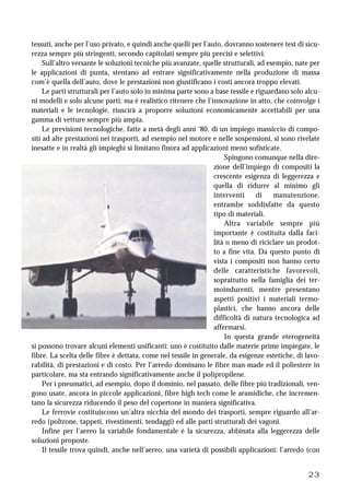 23
tessuti, anche per l’uso privato, e quindi anche quelli per l’auto, dovranno sostenere test di sicu-
rezza sempre più stringenti, secondo capitolati sempre più precisi e selettivi.
Sull’altro versante le soluzioni tecniche più avanzate, quelle strutturali, ad esempio, nate per
le applicazioni di punta, stentano ad entrare significativamente nella produzione di massa
com’è quella dell’auto, dove le prestazioni non giustificano i costi ancora troppo elevati.
Le parti strutturali per l’auto solo in minima parte sono a base tessile e riguardano solo alcu-
ni modelli e solo alcune parti; ma è realistico ritenere che l’innovazione in atto, che coinvolge i
materiali e le tecnologie, riuscirà a proporre soluzioni economicamente accettabili per una
gamma di vetture sempre più ampia.
Le previsioni tecnologiche, fatte a metà degli anni ‘80, di un impiego massiccio di compo-
siti ad alte prestazioni nei trasporti, ad esempio nel motore e nelle sospensioni, si sono rivelate
inesatte e in realtà gli impieghi si limitano finora ad applicazioni meno sofisticate.
Spingono comunque nella dire-
zione dell’impiego di compositi la
crescente esigenza di leggerezza e
quella di ridurre al minimo gli
interventi di manutenzione,
entrambe soddisfatte da questo
tipo di materiali.
Altra variabile sempre più
importante è costituita dalla faci-
lità o meno di riciclare un prodot-
to a fine vita. Da questo punto di
vista i compositi non hanno certo
delle caratteristiche favorevoli,
soprattutto nella famiglia dei ter-
moindurenti, mentre presentano
aspetti positivi i materiali termo-
plastici, che hanno ancora delle
difficoltà di natura tecnologica ad
affermarsi.
In questa grande eterogeneità
si possono trovare alcuni elementi unificanti: uno è costituito dalle materie prime impiegate, le
fibre. La scelta delle fibre è dettata, come nel tessile in generale, da esigenze estetiche, di lavo-
rabilità, di prestazioni e di costo. Per l’arredo dominano le fibre man-made ed il poliestere in
particolare, ma sta entrando significativamente anche il polipropilene.
Per i pneumatici, ad esempio, dopo il dominio, nel passato, delle fibre più tradizionali, ven-
gono usate, ancora in piccole applicazioni, fibre high tech come le aramidiche, che incremen-
tano la sicurezza riducendo il peso del copertone in maniera significativa.
Le ferrovie costituiscono un’altra nicchia del mondo dei trasporti, sempre riguardo all’ar-
redo (poltrone, tappeti, rivestimenti, tendaggi) ed alle parti strutturali dei vagoni.
Infine per l’aereo la variabile fondamentale è la sicurezza, abbinata alla leggerezza delle
soluzioni proposte.
Il tessile trova quindi, anche nell’aereo, una varietà di possibili applicazioni: l’arredo (con
 