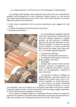 25
Le operazioni unitarie-Le tecnologie impiegate
Le tecnologie tessili impiegate nella realizzazione dei tessili tecnici sono sostanzialmente
analoghe a quelle impiegate per il tessile tradizionale. Filatura, tessitura, ecc. sono processi
molto simili a quelli utilizzati per lavorare cotone, lana, e fibre tessili in generale. Ci sono però
degli aspetti particolari da sottolineare:
• le fibre hanno caratteristiche tali da provocare sollecitazioni, usure maggiori che nella
norma;
• le velocità ed in generale le prestazioni attese sono diverse;
• le dimensioni sono diverse.
Uno dei problemi più significativi riguarda
il fatto che le macchine per i tessili tecnici non
sono state sviluppate seguendo un progetto
specifico, ma solo attraverso le modifiche
apportate alle macchine tradizionali. La deri-
vazione tecnologica è, in alcuni casi, ad esem-
pio per la filatura e la tessitura, quella delle
fibre tecniche d’un tempo, quali canapa, juta,
ecc. Le tecnologie applicate riguardano:
• la realizzazione delle fibre;
• la filatura (convenzionale ed innovativa);
• la realizzazione delle superfici: tessuti orto-
gonali, maglieria, non tessuti;
• il finissaggio;
• l’impiego delle strutture tessili attraverso
formatura, estrusione, accoppiamento, ecc.,
ovvero la confezione del prodotto, eventual-
mente con l’accoppiamento a materiali di
natura non tessile.
In particolare la filatura si distingue da
quella tradizionale, soprattutto quando sono
impiegate fibre tecniche come il vetro, il car-
bonio, le aramidiche, ecc. Queste fibre posso-
no essere lavorate con processi tradizionali
(filatoio e/o torcitoio ad anello...) o con pro-
cessi alternativi, come con il sistema DREF, interessante quest’ultimo anche perché consente
l’impiego di materie seconde e il riciclo dei prodotti tecnici avrà sempre maggiore importanza,
al crescere delle dimensioni complessive del mercato.
Per la tessitura e la maglieria valgono le considerazione fatte per la filatura; la tessitura ha
soprattutto dei problemi a causa delle elevate sollecitazioni cui gli organi meccanici delle mac-
chine sono sottoposti e per le dimensioni notevoli che, di norma, sono richieste.
 