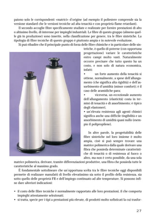 27
paiono solo le corrispondenti «matrici» d’origine (ad esempio il poliestere comprende sia la
versione standard che le versioni tecniche ad alta tenacità e con proprietà flame retardant).
Il secondo accoglie fibre specificamente studiate e realizzate per fornire prestazioni di alto
o altissimo livello, di interesse per impieghi industriali. Le fibre di questo gruppo (almeno quel-
le già in produzione) sono inserite, nella classificazione per genere, tra le fibre sintetiche. La
tipologia di fibre tecniche di questo gruppo è piuttosto ampia e in notevole evoluzione.
Si può ribadire che il principale punto di forza delle fibre chimiche e in particolare delle sin-
tetiche, è quello di poterne (con opportuna
progettazione) variare le caratteristiche
entro campi molto vasti. Naturalmente
occorre precisare che tutto questo ha un
costo, e non solo di natura economica,
infatti:
• un forte aumento della tenacità si
ottiene, normalmente, a spese dell’allunga-
mento (che significa alta rigidità) e dell’as-
sorbimento d’umidità (minor comfort); è il
caso delle aramidiche-para;
• viceversa, un eccezionale aumento
dell’allungamento (elasticità) costa in ter-
mini di tenacità e di assorbimento; è tipico
degli elastomeri;
• un’elevata resistenza agli agenti chimici
significa anche una difficile tingibilità e un
assorbimento di umidità quasi nullo (esem-
pio il polipropilene).
In altre parole, la progettabilità delle
fibre sintetiche nel loro insieme è molto
ampia, cioè si può sempre trovare una
matrice polimerica dalla quale derivare una
fibra che possieda determinate caratteristi-
che di tenacità o di resistenza al fuoco o
altro, ma non è certo possibile, da una sola
matrice polimerica, derivare, tramite differenziazioni produttive, una fibra che possieda tutte le
caratteristiche al massimo grado.
È fondamentale sottolineare che un’opportuna scelta tra le fibre tecniche oggi disponibili
permette di realizzare manufatti di livello elevatissimo sia sotto il profilo della resistenza, sia
sotto quello delle proprietà FR e dell’impiego continuato ad alte temperature. Si possono infi-
ne dare ulteriori indicazioni:
• il costo delle fibre tecniche è normalmente rapportato alle loro prestazioni, il che comporta
impieghi attentamente selezionati;
• si tratta, specie per i tipi a prestazioni più elevate, di prodotti molto sofisticati la cui trasfor-
 