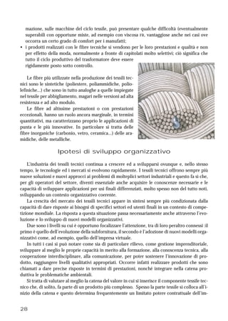 28
mazione, sulle macchine del ciclo tessile, può presentare qualche difficoltà (eventualmente
superabili con opportune miste, ad esempio con viscosa FR, vantaggiose anche nei casi ove
occorra un certo grado di comfort per i manufatti;
• i prodotti realizzati con le fibre tecniche si vendono per le loro prestazioni e qualità e non
per effetto della moda, normalmente a fronte di capitolati molto selettivi; ciò significa che
tutto il ciclo produttivo del trasformatore deve essere
rigidamente posto sotto controllo.
Le fibre più utilizzate nella produzione dei tessili tec-
nici sono le sintetiche (poliestere, poliammidiche, polio-
lefiniche...) che sono in tutto analoghe a quelle impiegate
nel tessile per abbigliamento, magari nelle versioni ad alta
resistenza e ad alto modulo.
Le fibre ad altissime prestazioni o con prestazioni
eccezionali, hanno un ruolo ancora marginale, in termini
quantitativi, ma caratterizzano proprio le applicazioni di
punta e le più innovative. In particolare si tratta delle
fibre inorganiche (carbonio, vetro, ceramica...) delle ara-
midiche, delle metalliche.
Ipotesi di sviluppo organizzativo
L’industria dei tessili tecnici continua a crescere ed a svilupparsi ovunque e, nello stesso
tempo, le tecnologie ed i mercati si evolvono rapidamente. I tessili tecnici offrono sempre più
nuove soluzioni e nuovi approcci ai problemi di molteplici settori industriali e questo fa sì che,
per gli operatori del settore, diventi essenziale anche acquisire le conoscenze necessarie e le
capacità di sviluppare applicazioni per usi finali differenziati, molto spesso non del tutto noti,
sviluppando un contesto organizzativo coerente.
La crescita del mercato dei tessili tecnici appare in sintesi sempre più condizionata dalla
capacità di dare risposte ai bisogni di specifici settori ed utenti finali in un contesto di compe-
tizione mondiale. La risposta a questa situazione passa necessariamente anche attraverso l’evo-
luzione e lo sviluppo di nuovi modelli organizzativi.
Due sono i livelli su cui è opportuno focalizzare l’attenzione, tra di loro peraltro connessi :il
primo è quello dell’evoluzione della subfornitura, il secondo è l’adozione di nuovi modelli orga-
nizzativi come, ad esempio, quello dell’impresa virtuale.
In tutti i casi si può notare come sia di particolare rilievo, come gestione imprenditoriale,
sviluppare al meglio le proprie capacità in merito alla formazione, alla conoscenza tecnica, alla
cooperazione interdisciplinare, alla comunicazione, per poter sostenere l’innovazione di pro-
dotto, raggiungere livelli qualitativi appropriati. Occorre infatti realizzare prodotti che sono
chiamati a dare precise risposte in termini di prestazioni, nonché integrare nella catena pro-
duttiva le problematiche ambientali.
Si tratta di valutare al meglio la catena del valore in cui si inserisce il componente tessile tec-
nico che, di solito, fa parte di un prodotto più complesso. Spesso la parte tessile si colloca all’i-
nizio della catena e questo determina frequentemente un limitato potere contrattuale dell’im-
 