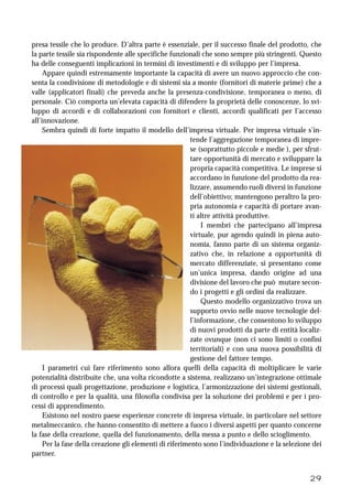 29
presa tessile che lo produce. D’altra parte è essenziale, per il successo finale del prodotto, che
la parte tessile sia rispondente alle specifiche funzionali che sono sempre più stringenti. Questo
ha delle conseguenti implicazioni in termini di investimenti e di sviluppo per l’impresa.
Appare quindi estremamente importante la capacità di avere un nuovo approccio che con-
senta la condivisione di metodologie e di sistemi sia a monte (fornitori di materie prime) che a
valle (applicatori finali) che preveda anche la presenza-condivisione, temporanea o meno, di
personale. Ciò comporta un’elevata capacità di difendere la proprietà delle conoscenze, lo svi-
luppo di accordi e di collaborazioni con fornitori e clienti, accordi qualificati per l’accesso
all’innovazione.
Sembra quindi di forte impatto il modello dell’impresa virtuale. Per impresa virtuale s’in-
tende l’aggregazione temporanea di impre-
se (soprattutto piccole e medie ), per sfrut-
tare opportunità di mercato e sviluppare la
propria capacità competitiva. Le imprese si
accordano in funzione del prodotto da rea-
lizzare, assumendo ruoli diversi in funzione
dell’obiettivo; mantengono peraltro la pro-
pria autonomia e capacità di portare avan-
ti altre attività produttive.
I membri che partecipano all’impresa
virtuale, pur agendo quindi in piena auto-
nomia, fanno parte di un sistema organiz-
zativo che, in relazione a opportunità di
mercato differenziate, si presentano come
un’unica impresa, dando origine ad una
divisione del lavoro che può mutare secon-
do i progetti e gli ordini da realizzare.
Questo modello organizzativo trova un
supporto ovvio nelle nuove tecnologie del-
l’informazione, che consentono lo sviluppo
di nuovi prodotti da parte di entità localiz-
zate ovunque (non ci sono limiti o confini
territoriali) e con una nuova possibilità di
gestione del fattore tempo.
I parametri cui fare riferimento sono allora quelli della capacità di moltiplicare le varie
potenzialità distribuite che, una volta ricondotte a sistema, realizzano un’integrazione ottimale
di processi quali progettazione, produzione e logistica, l’armonizzazione dei sistemi gestionali,
di controllo e per la qualità, una filosofia condivisa per la soluzione dei problemi e per i pro-
cessi di apprendimento.
Esistono nel nostro paese esperienze concrete di impresa virtuale, in particolare nel settore
metalmeccanico, che hanno consentito di mettere a fuoco i diversi aspetti per quanto concerne
la fase della creazione, quella del funzionamento, della messa a punto e dello scioglimento.
Per la fase della creazione gli elementi di riferimento sono l’individuazione e la selezione dei
partner.
 