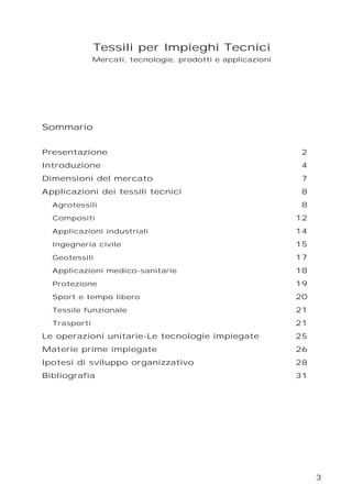 3
Tessili per Impieghi Tecnici
Mercati, tecnologie, prodotti e applicazioni
Sommario
Presentazione 2
Introduzione 4
Dimensioni del mercato 7
Applicazioni dei tessili tecnici 8
Agrotessili 8
Compositi 12
Applicazioni industriali 14
Ingegneria civile 15
Geotessili 17
Applicazioni medico-sanitarie 18
Protezione 19
Sport e tempo libero 20
Tessile funzionale 21
Trasporti 21
Le operazioni unitarie-Le tecnologie impiegate 25
Materie prime impiegate 26
Ipotesi di sviluppo organizzativo 28
Bibliografia 31
 
