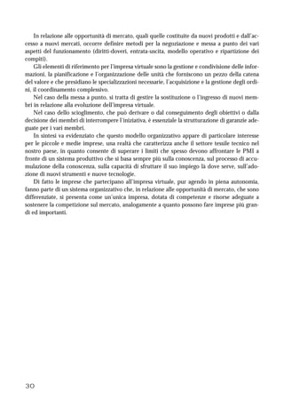 30
In relazione alle opportunità di mercato, quali quelle costituite da nuovi prodotti e dall’ac-
cesso a nuovi mercati, occorre definire metodi per la negoziazione e messa a punto dei vari
aspetti del funzionamento (diritti-doveri, entrata-uscita, modello operativo e ripartizione dei
compiti).
Gli elementi di riferimento per l’impresa virtuale sono la gestione e condivisione delle infor-
mazioni, la pianificazione e l’organizzazione delle unità che forniscono un pezzo della catena
del valore e che presidiano le specializzazioni necessarie, l’acquisizione e la gestione degli ordi-
ni, il coordinamento complessivo.
Nel caso della messa a punto, si tratta di gestire la sostituzione o l’ingresso di nuovi mem-
bri in relazione alla evoluzione dell’impresa virtuale.
Nel caso dello scioglimento, che può derivare o dal conseguimento degli obiettivi o dalla
decisione dei membri di interrompere l'iniziativa, è essenziale la strutturazione di garanzie ade-
guate per i vari membri.
In sintesi va evidenziato che questo modello organizzativo appare di particolare interesse
per le piccole e medie imprese, una realtà che caratterizza anche il settore tessile tecnico nel
nostro paese, in quanto consente di superare i limiti che spesso devono affrontare le PMI a
fronte di un sistema produttivo che si basa sempre più sulla conoscenza, sul processo di accu-
mulazione della conoscenza, sulla capacità di sfruttare il suo impiego là dove serve, sull’ado-
zione di nuovi strumenti e nuove tecnologie.
Di fatto le imprese che partecipano all’impresa virtuale, pur agendo in piena autonomia,
fanno parte di un sistema organizzativo che, in relazione alle opportunità di mercato, che sono
differenziate, si presenta come un’unica impresa, dotata di competenze e risorse adeguate a
sostenere la competizione sul mercato, analogamente a quanto possono fare imprese più gran-
di ed importanti.
 