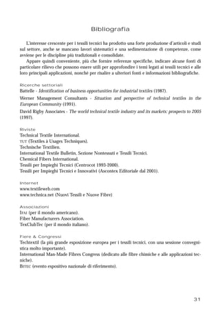 31
Bibliografia
L’interesse crescente per i tessili tecnici ha prodotto una forte produzione d’articoli e studi
sul settore, anche se mancano lavori sistematici e una sedimentazione di competenze, come
avviene per le discipline più tradizionali e consolidate.
Appare quindi conveniente, più che fornire referenze specifiche, indicare alcune fonti di
particolare rilievo che possono essere utili per approfondire i temi legati ai tessili tecnici e alle
loro principali applicazioni, nonché per risalire a ulteriori fonti e informazioni bibliografiche.
Ricerche settoriali
Battelle - Identification of business opportunities for industrial textiles (1987).
Werner Management Consultants - Situation and perspective of technical textiles in the
European Community (1991).
David Rigby Associates - The world technical textile industry and its markets: prospects to 2005
(1997).
Riviste
Technical Textile International.
TUT (Textiles à Usages Techniques).
Technische Textilien.
International Textile Bulletin, Sezione Nontessuti e Tessili Tecnici.
Chemical Fibers International.
Tessili per Impieghi Tecnici (Centrocot 1993-2000).
Tessili per Impieghi Tecnici e Innovativi (Ascontex Editoriale dal 2001).
Internet
www.textileweb.com
www.technica.net (Nuovi Tessili e Nuove Fibre)
Associazioni
IFAI (per il mondo americano).
Fiber Manufacturers Association.
TexClubTec (per il mondo italiano).
Fiere & Congressi
Techtextil (la più grande esposizione europea per i tessili tecnici, con una sessione convegni-
stica molto importante).
International Man-Made Fibres Congress (dedicato alle fibre chimiche e alle applicazioni tec-
niche).
BITEC (evento espositivo nazionale di riferimento).
 