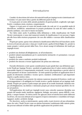 4
Introduzione
L’analisi e la descrizione del settore dei materiali tessili per impiego tecnico (sintetizzato nel-
l’acronimo TIT) può essere fatta a partire da differenti punti di vista.
Ci si può porre al centro delle aziende produttive di questi prodotti, scegliendo i più signi-
ficativi, e studiarne storia, struttura, comportamenti.
Oppure ci si può porre al centro del mondo tessile che vede nei TIT un possibile modo di
diversificare, modificare, ammodernare la propria produzione (la scala dei valori cambia, le
priorità cambiano, così come le risorse necessarie).
Tra l’altro esiste anche il problema della definizione e della classificazione dei Tessili
Tecnici: storicamente ci sono stati numerosi tentativi di classificazione il cui successo è legato
più alla forza della struttura proponente che non alla validità e coerenza della classificazione
stessa.
Proprio per questo, spesso viene adottata la classificazione della Fiera di Francoforte; anche
la ricerca di mercato più nota e citata per i tessili tecnici, quella di David Rigby [1], prende in
esame proprio i settori previsti dalla Fiera. Ecco alcuni esempi di definizione dei tessili per
impieghi tecnici:
• prodotti non destinati all’abbigliamento, né all’arredamento;
• prodotti valutati essenzialmente per le caratteristiche intrinseche e le prestazioni, e non per
l’aspetto, la moda;
• prodotti che vanno a sostituire prodotti tradizionali;
• prodotti che riescono a trovare applicazioni che prima non esistevano.
Facendo riferimento a tutte queste considerazioni si può quindi dare una definizione aper-
ta dei Tessili per Impiego Tecnico: «prodotti ed applicazioni dove il valore estetico-stilistico è
trascurabile rispetto al comportamento strutturale, ovvero alla rispondenza a precisi valori di
alcuni parametri ed alcune caratteristiche». Si tratta quindi di prodotti ed applicazioni dove il
quadro di riferimento scientifico e tecnico (prove, standard, certificazione) è più importante
rispetto a quello estetico-visivo.
Si deve comunque tener presente che esistono numerose situazioni di frontiera e molti casi
di sovrapposizione e di ambiguità tra il tessile tecnico e quello destinato ad un impiego tradi-
zionale. Proprio per questo si parla sempre più spesso di un tessile funzionale, destinato sem-
pre all’abbigliamento, ma distinto e valorizzato proprio per alcune funzioni specifiche che rie-
sce ad assolvere.
Nell’applicazione dei tessili per impieghi tecnici sono coinvolte numerose discipline non
proprie del mondo tessile (medicina, ingegneria, biologia, meccanica), spesso difficili e com-
plesse, e sempre lontane. Ne deriva anche che agiscono attori ed interlocutori molto differenti
tra di loro, che non sono abituati ad un rapporto reciproco sistematico e consolidato nel tempo:
ingegneri, medici, architetti, biologi.
Per descrivere, anche se sinteticamente, questa realtà, si può ricorrere ad una schematizza-
zione che vede i Tessili Tecnici come un sistema fortemente condizionato dalle materie prime,
dai processi utilizzati ed infine dalle specifiche applicazioni dei prodotti stessi.
 