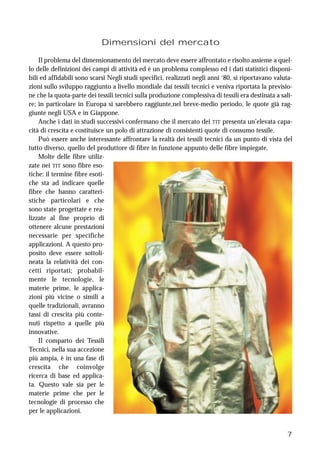 7
Dimensioni del mercato
Il problema del dimensionamento del mercato deve essere affrontato e risolto assieme a quel-
lo delle definizioni dei campi di attività ed è un problema complesso ed i dati statistici disponi-
bili ed affidabili sono scarsi Negli studi specifici, realizzati negli anni ‘80, si riportavano valuta-
zioni sullo sviluppo raggiunto a livello mondiale dai tessili tecnici e veniva riportata la previsio-
ne che la quota-parte dei tessili tecnici sulla produzione complessiva di tessili era destinata a sali-
re; in particolare in Europa si sarebbero raggiunte,nel breve-medio periodo, le quote già rag-
giunte negli USA e in Giappone.
Anche i dati in studi successivi confermano che il mercato dei TIT presenta un’elevata capa-
cità di crescita e costituisce un polo di attrazione di consistenti quote di consumo tessile.
Può essere anche interessante affrontare la realtà dei tessili tecnici da un punto di vista del
tutto diverso, quello del produttore di fibre in funzione appunto delle fibre impiegate.
Molte delle fibre utiliz-
zate nei TIT sono fibre eso-
tiche: il termine fibre esoti-
che sta ad indicare quelle
fibre che hanno caratteri-
stiche particolari e che
sono state progettate e rea-
lizzate al fine proprio di
ottenere alcune prestazioni
necessarie per specifiche
applicazioni. A questo pro-
posito deve essere sottoli-
neata la relatività dei con-
cetti riportati; probabil-
mente le tecnologie, le
materie prime, le applica-
zioni più vicine o simili a
quelle tradizionali, avranno
tassi di crescita più conte-
nuti rispetto a quelle più
innovative.
Il comparto dei Tessili
Tecnici, nella sua accezione
più ampia, è in una fase di
crescita che coinvolge
ricerca di base ed applica-
ta. Questo vale sia per le
materie prime che per le
tecnologie di processo che
per le applicazioni.
 