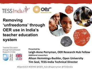 Removing 
‘unfreedoms’ through 
OER use in India’s 
teacher education 
system 
Teacher Education 
through School-based 
Support in India 
Presented by 
Leigh-Anne Perryman, OER Research Hub Fellow 
Additional researchers 
Alison Hemmings-Buckler, Open University 
Tim Seal, TESS-India Technical Director 
#OpenEd14 #OER4D @OER_Hub @laperryman @TESSIndia 
 