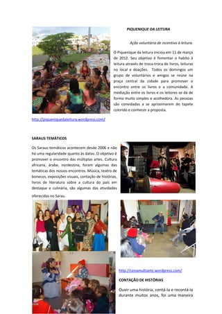 PIQUENIQUE DA LEITURA
Ação voluntária de incentivo à leitura.
O Piquenique da leitura iniciou em 11 de março
de 2012. Seu objetivo é fomentar o habito à
leitura através de troca-troca de livros, leituras
no local e doações. Todos os domingos um
grupo de voluntários e amigos se reúne na
praça central da cidade para promover o
encontro entre os livros e a comunidade. A
mediação entre os livros e os leitores se dá de
forma muito simples e acolhedora. As pessoas
são convidadas a se aproximarem do tapete
colorido e conhecer a proposta.
http://piqueniquedaleitura.wordpress.com/
SARAUS TEMÁTICOS
Os Saraus temáticos acontecem desde 2006 e não
há uma regularidade quanto às datas. O objetivo é
promover o encontro das múltiplas artes. Cultura
africana, árabe, nordestina, foram algumas das
temáticas dos nossos encontros. Música, teatro de
bonecos, exposições visuais, contação de histórias,
livros de literatura sobre a cultura do país em
destaque e culinária, são algumas das atividades
oferecidas no Sarau.
http://cenamultiarte.wordpress.com/
CONTAÇÃO DE HISTÓRIAS
Ouvir uma história, contá-la e recontá-la
durante muitos anos, foi uma maneira
 