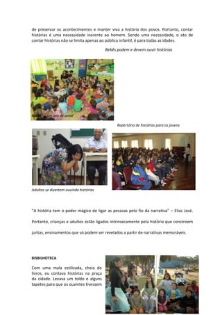de preservar os acontecimentos e manter viva a história dos povos. Portanto, contar
histórias é uma necessidade inerente ao homem. Sendo uma necessidade, o ato de
contar histórias não se limita apenas ao público infantil, é para todas as idades.
Bebês podem e devem ouvir histórias
Contar é um ato de amor
Repertório de histórias para os jovens
Adultos se divertem ouvindo histórias
“A história tem o poder mágico de ligar as pessoas pelo fio da narrativa” – Elias José.
Portanto, crianças e adultos estão ligados intrinsecamente pela história que constroem
juntas, ensinamentos que só podem ser revelados a partir de narrativas memoráveis.
BISBILHOTECA
Com uma mala estilizada, cheia de
livros, eu contava histórias na praça
da cidade. Levava um toldo e alguns
tapetes para que os ouvintes tivessem
 