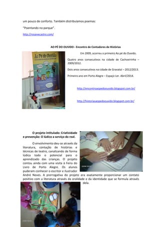 um pouco de conforto. Também distribuíamos poemas:
“Poentando no parque”.
http://rosanecastro.com/
AO PÉ DO OUVIDO - Encontro de Contadores de Histórias
Em 2009, ocorreu o primeiro Ao pé do Ouvido.
Quatro anos consecutivos na cidade de Cachoeirinha –
2009/2012.
Dois anos consecutivos na cidade de Gravataí – 2012/2013.
Primeiro ano em Porto Alegre – Espaço Ler. Abril/2014.
http://encontroaopedoouvido.blogspot.com.br/
http://historiasaopedoouvido.blogspot.com.br/
O projeto intitulado: Criatividade
e prevenção: O lúdico a serviço do real.
O envolvimento deu-se através da
literatura, contação de histórias e
técnicas de teatro, canalizando de forma
lúdica todo o potencial para o
aprendizado das crianças. O projeto
contou ainda com uma visita à Feira do
Livro de Porto Alegre. Os alunos
puderam conhecer o escritor e ilustrador
André Neves. A prerrogativa do projeto era exatamente proporcionar um contato
positivo com a literatura através da oralidade e da identidade que se formula através
dela.
 