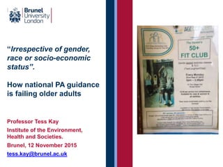 “Irrespective of gender,
race or socio-economic
status”.
How national PA guidance
is failing older adults
Professor Tess Kay
Institute of the Environment,
Health and Societies.
Brunel, 12 November 2015
tess.kay@brunel.ac.uk
 