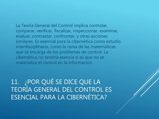 11. ¿POR QUÉ SE DICE QUE LA
TEORÍA GENERAL DEL CONTROL ES
ESENCIAL PARA LA CIBERNÉTICA?
 La Teoría General del Control implica controlar,
comparar, verificar, fiscalizar, inspeccionar, examinar,
evaluar, contrastar, confrontar, y otras acciones
similares. Es esencial para la cibernética como estudio
interdisciplinario, como la rama de las matemáticas
que se encarga de los problemas de control. La
cibernética no tendría esencia si es que no se
materializa el control en la información.
 