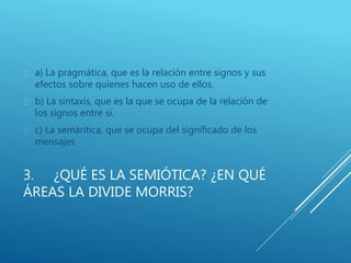 3. ¿QUÉ ES LA SEMIÓTICA? ¿EN QUÉ
ÁREAS LA DIVIDE MORRIS?
 a) La pragmática, que es la relación entre signos y sus
efectos sobre quienes hacen uso de ellos.
 b) La sintaxis, que es la que se ocupa de la relación de
los signos entre sí.
 c) La semántica, que se ocupa del significado de los
mensajes
 