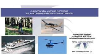 OUR GEOSPATIAL CAPTURE PLATFORMS:
AIR, LAND AND WATER BORNE LIDAR AND IMAGERY
TOTAL EARTH SOLUTIONS
www.totalearthsolutions.xyz
Contact Keith Schulstad
mobile +61 (0) 418 797 641
kschulstad@totalearthsolutions.com
 