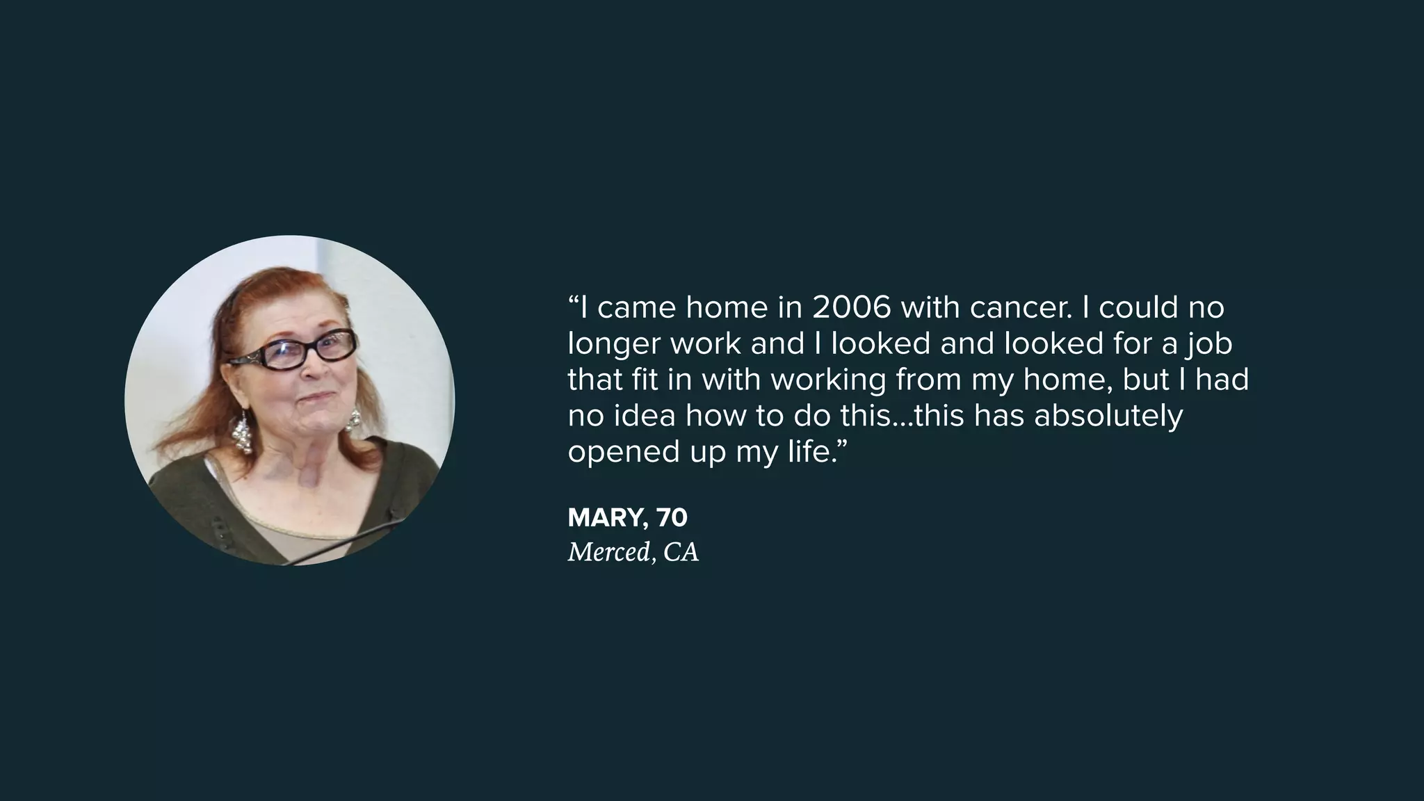 “I came home in 2006 with cancer. I could no
longer work and I looked and looked for a job
that ﬁt in with working from my home, but I had
no idea how to do this...this has absolutely
opened up my life.”
MARY, 70
Merced, CA
 
