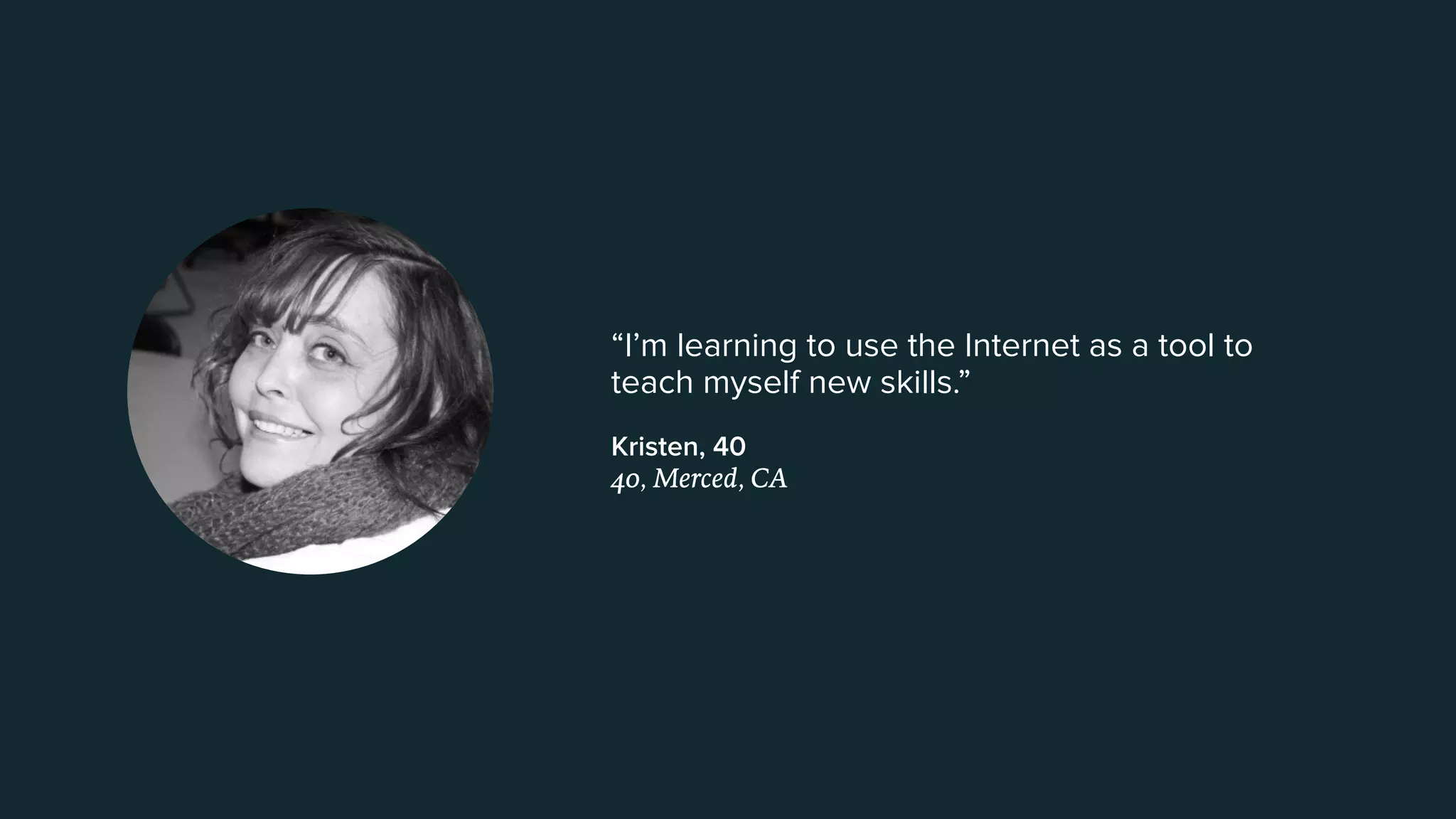 “I’m learning to use the Internet as a tool to
teach myself new skills.”
Kristen, 40  
40, Merced, CA
 