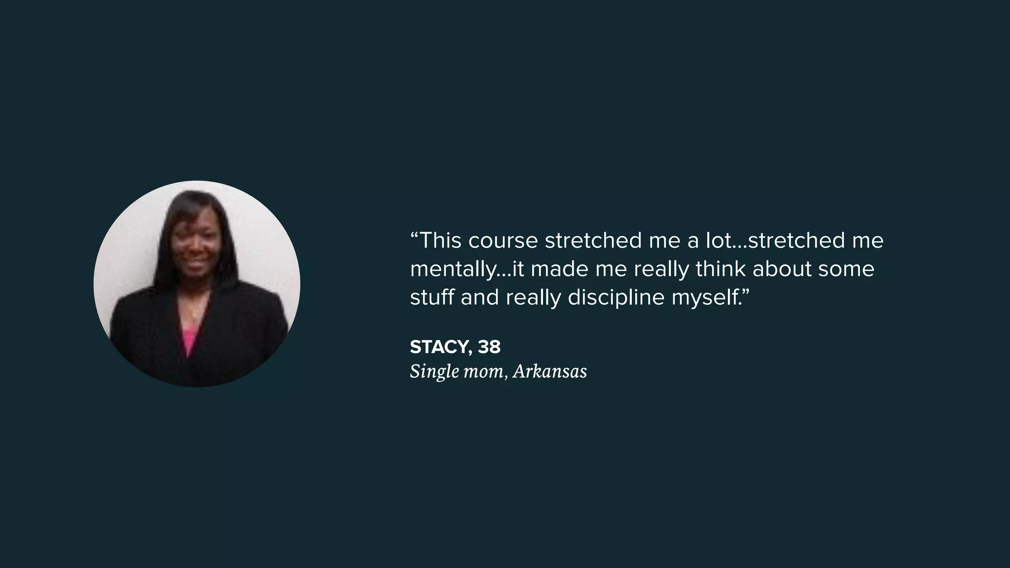“This course stretched me a lot...stretched me
mentally...it made me really think about some
stuﬀ and really discipline myself.”
STACY, 38
Single mom, Arkansas
 