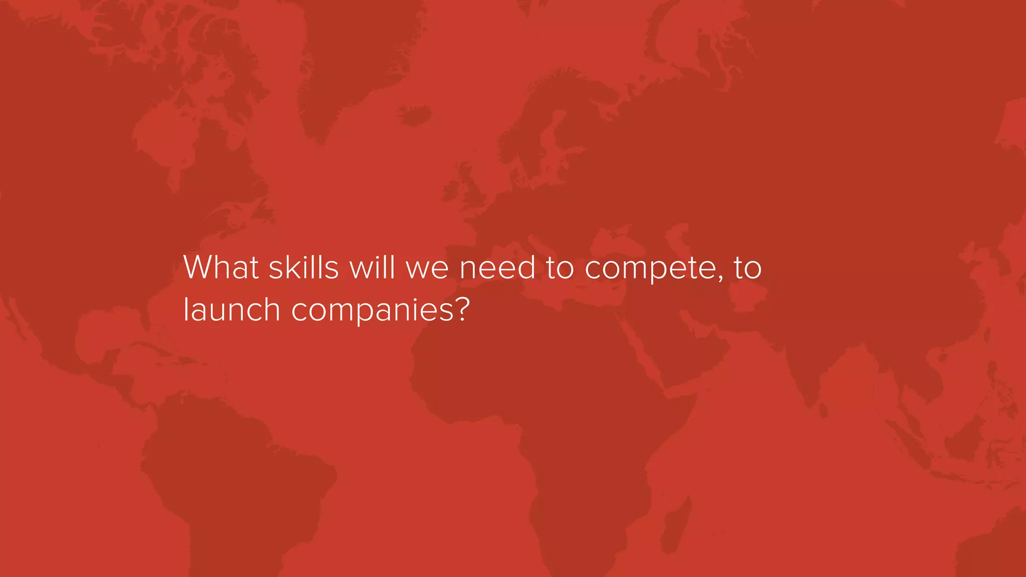 What skills will we need to compete, to
launch companies?
 