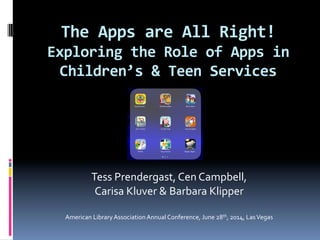 The	
  Apps	
  are	
  All	
  Right!	
  
Exploring	
  the	
  Role	
  of	
  Apps	
  in	
  
Children’s	
  &	
  Teen	
  Services	
  
	
  	
  
	
  
	
  
	
  
	
  
	
  
Tess	
  Prendergast,	
  Cen	
  Campbell,	
  	
  
Carisa	
  Kluver	
  &	
  Barbara	
  Klipper	
  	
  
	
  
American	
  Library	
  Association	
  Annual	
  Conference,	
  June	
  28th,	
  2014,	
  Las	
  Vegas	
  
	
  
 