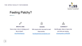 16
T H E O P E N F A C U L T Y P AT C H B O O K
WRITE ONE
Have a topic, story or strategy you’d
like to share?
bit.ly/PatchSignUp
SHARE
With anyone who may want to read
these stories.
facultypatchbook.wordpress.com
CONNECT
Identify gaps, ideas or topics that
you think are missing.
answergarden.ch/592356
Feeling Patchy?
 