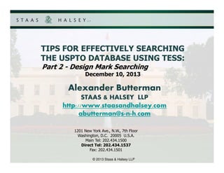 TIPS FOR EFFECTIVELY SEARCHING
THE USPTO DATABASE USING TESS:
Part 2 - Design Mark Searching
December 10, 2013

Alexander Butterman
STAAS & HALSEY LLP
http://www.staasandhalsey.com
abutterman@s n h.com
1201 New York Ave., N.W., 7th Floor
Washington, D.C. 20005 U.S.A.
Main Tel: 202.434.1500
Direct Tel: 202.434.1537
Fax: 202.434.1501
© 2013 Staas & Halsey LLP

 