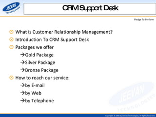 What is Customer Relationship Management? Introduction To CRM Support Desk Packages we offer  Gold Package  Silver Package  Bronze Package How to reach our service:  by E-mail  by Web  by Telephone CRM Support Desk 