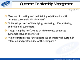 Customer Relationship Management “ Process of creating and maintaining relationships with business customers or consumers” “ A holistic process of identifying, attracting, differentiating, and retaining customers” “ Integrating the firm’s value chain to create enhanced customer value at every step” “ An integrated cross-functional focus on improving customer retention and profitability for the company.” 