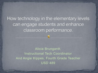 How technology in the elementary levels can engage students and enhance classroom performance. Alicia Brungardt, Instructional Tech Coordinator And Angie Kippes, Fourth Grade Teacher USD 489 