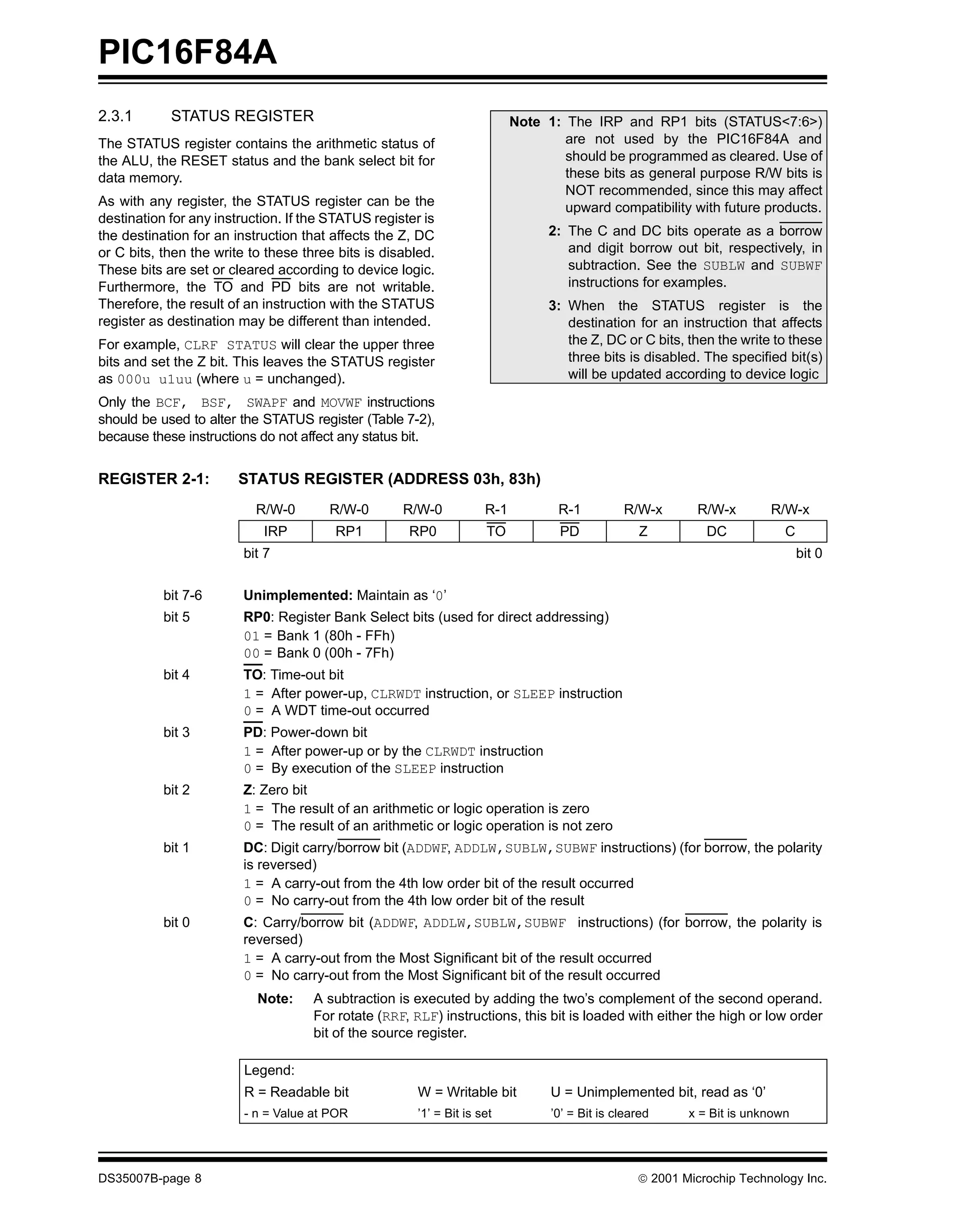 PIC16F84A
2.3.1       STATUS REGISTER                                                Note 1: The IRP and RP1 bits (STATUS<7:6>)
The STATUS register contains the arithmetic status of                              are not used by the PIC16F84A and
the ALU, the RESET status and the bank select bit for                              should be programmed as cleared. Use of
data memory.                                                                       these bits as general purpose R/W bits is
                                                                                   NOT recommended, since this may affect
As with any register, the STATUS register can be the                               upward compatibility with future products.
destination for any instruction. If the STATUS register is
the destination for an instruction that affects the Z, DC                        2: The C and DC bits operate as a borrow
or C bits, then the write to these three bits is disabled.                          and digit borrow out bit, respectively, in
These bits are set or cleared according to device logic.                            subtraction. See the SUBLW and SUBWF
Furthermore, the TO and PD bits are not writable.                                   instructions for examples.
Therefore, the result of an instruction with the STATUS                          3: When the STATUS register is the
register as destination may be different than intended.                             destination for an instruction that affects
For example, CLRF STATUS will clear the upper three                                 the Z, DC or C bits, then the write to these
bits and set the Z bit. This leaves the STATUS register                             three bits is disabled. The specified bit(s)
as 000u u1uu (where u = unchanged).                                                 will be updated according to device logic
Only the BCF, BSF, SWAPF and MOVWF instructions
should be used to alter the STATUS register (Table 7-2),
because these instructions do not affect any status bit.


REGISTER 2-1:           STATUS REGISTER (ADDRESS 03h, 83h)
                           R/W-0       R/W-0        R/W-0            R-1          R-1          R/W-x        R/W-x       R/W-x
                            IRP         RP1          RP0             TO            PD              Z         DC            C
                         bit 7                                                                                                 bit 0


           bit 7-6       Unimplemented: Maintain as ‘0’
           bit 5         RP0: Register Bank Select bits (used for direct addressing)
                         01 = Bank 1 (80h - FFh)
                         00 = Bank 0 (00h - 7Fh)
           bit 4         TO: Time-out bit
                         1 = After power-up, CLRWDT instruction, or SLEEP instruction
                         0 = A WDT time-out occurred
           bit 3         PD: Power-down bit
                         1 = After power-up or by the CLRWDT instruction
                         0 = By execution of the SLEEP instruction
           bit 2         Z: Zero bit
                         1 = The result of an arithmetic or logic operation is zero
                         0 = The result of an arithmetic or logic operation is not zero
           bit 1         DC: Digit carry/borrow bit (ADDWF, ADDLW,SUBLW,SUBWF instructions) (for borrow, the polarity
                         is reversed)
                         1 = A carry-out from the 4th low order bit of the result occurred
                         0 = No carry-out from the 4th low order bit of the result
           bit 0         C: Carry/borrow bit (ADDWF, ADDLW,SUBLW,SUBWF instructions) (for borrow, the polarity is
                         reversed)
                         1 = A carry-out from the Most Significant bit of the result occurred
                         0 = No carry-out from the Most Significant bit of the result occurred
                           Note:     A subtraction is executed by adding the two’s complement of the second operand.
                                     For rotate (RRF, RLF) instructions, this bit is loaded with either the high or low order
                                     bit of the source register.

                         Legend:
                         R = Readable bit              W = Writable bit          U = Unimplemented bit, read as ‘0’
                         - n = Value at POR            ’1’ = Bit is set          ’0’ = Bit is cleared     x = Bit is unknown




DS35007B-page 8                                                                                   © 2001 Microchip Technology Inc.
 