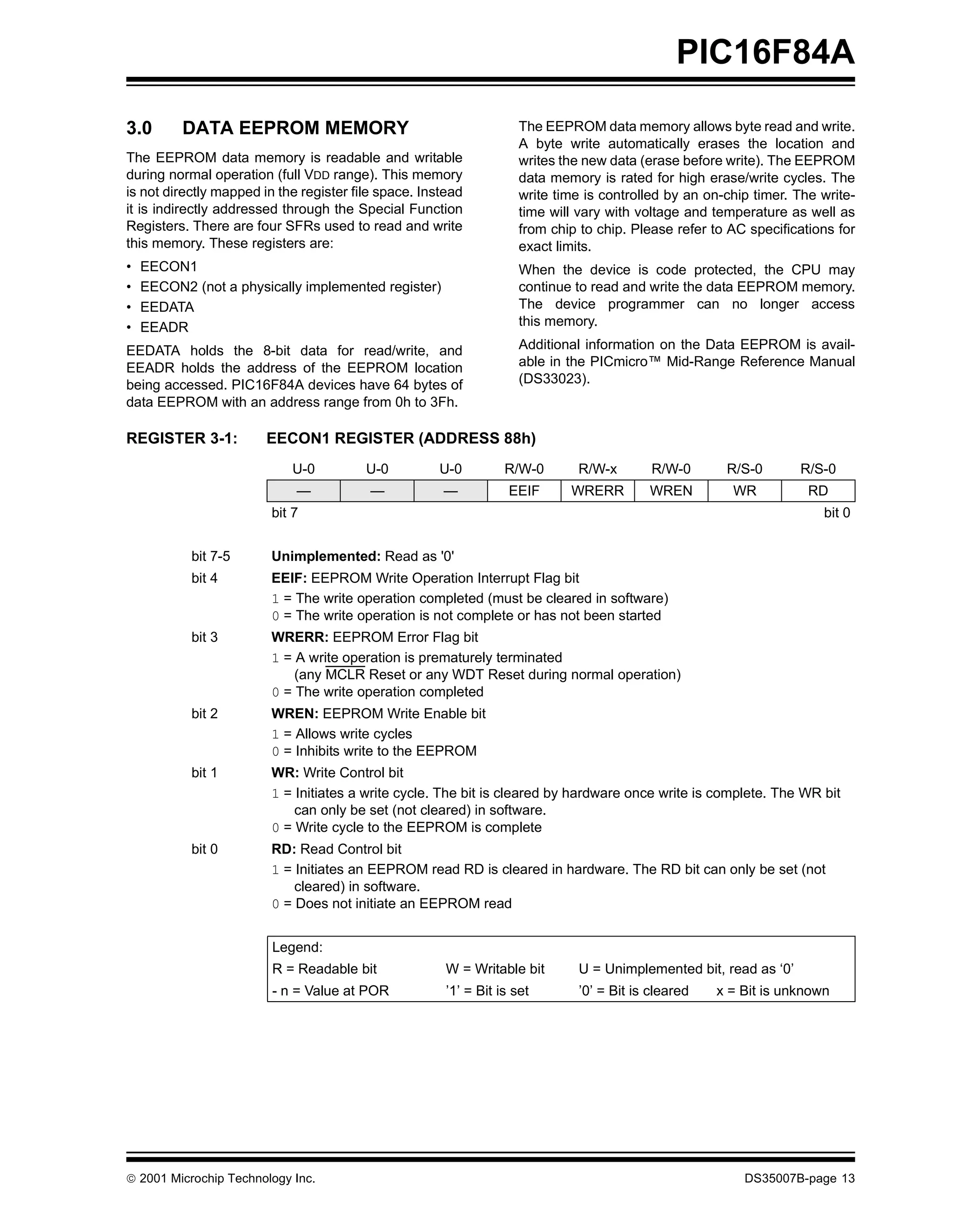 PIC16F84A

3.0       DATA EEPROM MEMORY                                         The EEPROM data memory allows byte read and write.
                                                                     A byte write automatically erases the location and
The EEPROM data memory is readable and writable                      writes the new data (erase before write). The EEPROM
during normal operation (full VDD range). This memory                data memory is rated for high erase/write cycles. The
is not directly mapped in the register file space. Instead           write time is controlled by an on-chip timer. The write-
it is indirectly addressed through the Special Function              time will vary with voltage and temperature as well as
Registers. There are four SFRs used to read and write                from chip to chip. Please refer to AC specifications for
this memory. These registers are:                                    exact limits.
•   EECON1                                                           When the device is code protected, the CPU may
•   EECON2 (not a physically implemented register)                   continue to read and write the data EEPROM memory.
•   EEDATA                                                           The device programmer can no longer access
•   EEADR                                                            this memory.

EEDATA holds the 8-bit data for read/write, and                      Additional information on the Data EEPROM is avail-
EEADR holds the address of the EEPROM location                       able in the PICmicro™ Mid-Range Reference Manual
being accessed. PIC16F84A devices have 64 bytes of                   (DS33023).
data EEPROM with an address range from 0h to 3Fh.

REGISTER 3-1:           EECON1 REGISTER (ADDRESS 88h)
                            U-0          U-0         U-0          R/W-0       R/W-x        R/W-0       R/S-0       R/S-0
                             —            —           —            EEIF      WRERR        WREN          WR           RD
                         bit 7                                                                                         bit 0


           bit 7-5       Unimplemented: Read as '0'
           bit 4         EEIF: EEPROM Write Operation Interrupt Flag bit
                         1 = The write operation completed (must be cleared in software)
                         0 = The write operation is not complete or has not been started
           bit 3         WRERR: EEPROM Error Flag bit
                         1 = A write operation is prematurely terminated
                             (any MCLR Reset or any WDT Reset during normal operation)
                         0 = The write operation completed
           bit 2         WREN: EEPROM Write Enable bit
                         1 = Allows write cycles
                         0 = Inhibits write to the EEPROM
           bit 1         WR: Write Control bit
                         1 = Initiates a write cycle. The bit is cleared by hardware once write is complete. The WR bit
                             can only be set (not cleared) in software.
                         0 = Write cycle to the EEPROM is complete
           bit 0         RD: Read Control bit
                         1 = Initiates an EEPROM read RD is cleared in hardware. The RD bit can only be set (not
                             cleared) in software.
                         0 = Does not initiate an EEPROM read


                         Legend:
                         R = Readable bit              W = Writable bit       U = Unimplemented bit, read as ‘0’
                         - n = Value at POR            ’1’ = Bit is set       ’0’ = Bit is cleared   x = Bit is unknown




© 2001 Microchip Technology Inc.                                                                          DS35007B-page 13
 