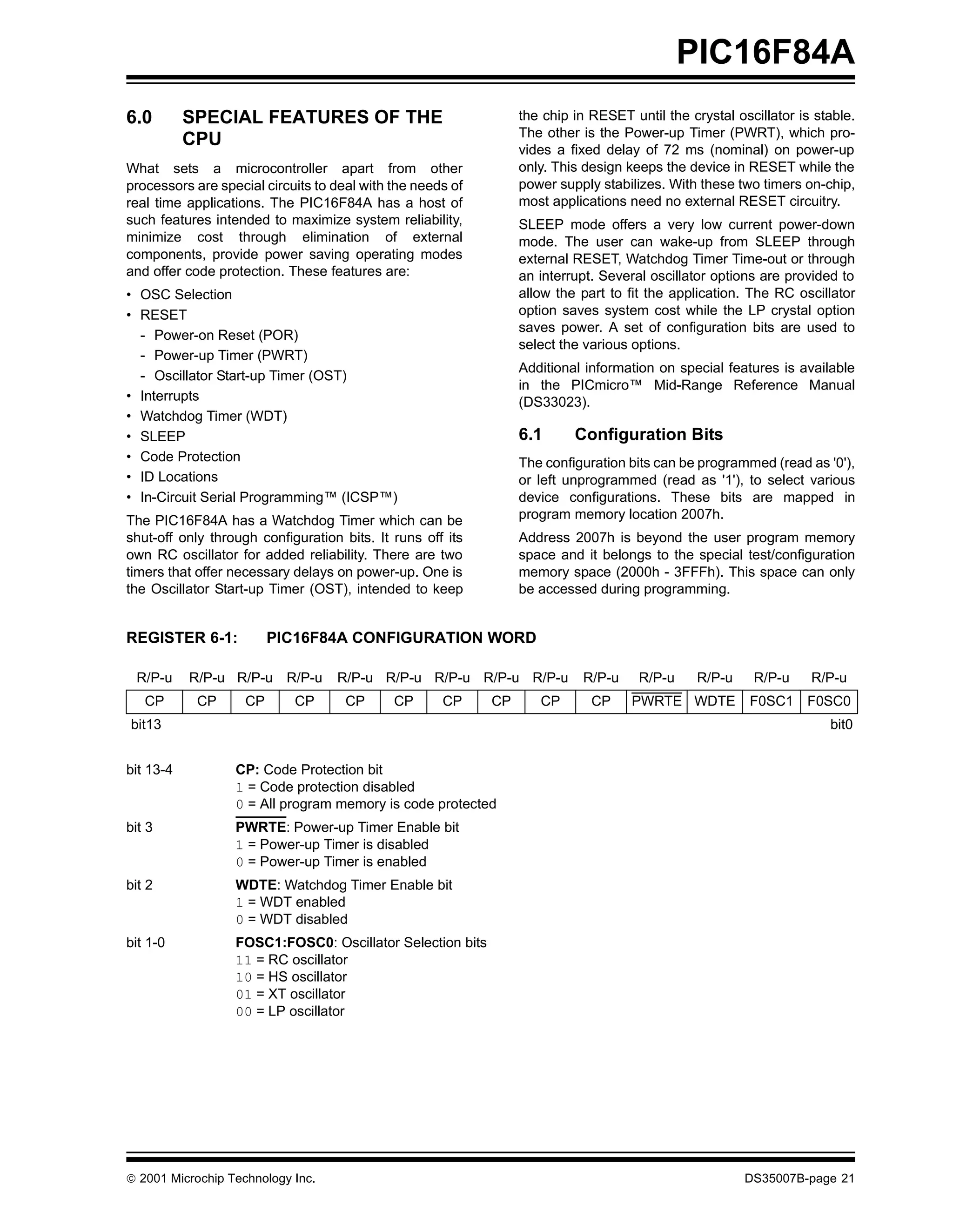 PIC16F84A
6.0        SPECIAL FEATURES OF THE                               the chip in RESET until the crystal oscillator is stable.
                                                                 The other is the Power-up Timer (PWRT), which pro-
           CPU
                                                                 vides a fixed delay of 72 ms (nominal) on power-up
What sets a microcontroller apart from other                     only. This design keeps the device in RESET while the
processors are special circuits to deal with the needs of        power supply stabilizes. With these two timers on-chip,
real time applications. The PIC16F84A has a host of              most applications need no external RESET circuitry.
such features intended to maximize system reliability,           SLEEP mode offers a very low current power-down
minimize cost through elimination of external                    mode. The user can wake-up from SLEEP through
components, provide power saving operating modes                 external RESET, Watchdog Timer Time-out or through
and offer code protection. These features are:                   an interrupt. Several oscillator options are provided to
• OSC Selection                                                  allow the part to fit the application. The RC oscillator
• RESET                                                          option saves system cost while the LP crystal option
                                                                 saves power. A set of configuration bits are used to
  - Power-on Reset (POR)
                                                                 select the various options.
  - Power-up Timer (PWRT)
                                                                 Additional information on special features is available
  - Oscillator Start-up Timer (OST)
                                                                 in the PICmicro™ Mid-Range Reference Manual
• Interrupts                                                     (DS33023).
• Watchdog Timer (WDT)
• SLEEP                                                          6.1      Configuration Bits
• Code Protection                                                The configuration bits can be programmed (read as '0'),
• ID Locations                                                   or left unprogrammed (read as '1'), to select various
• In-Circuit Serial Programming™ (ICSP™)                         device configurations. These bits are mapped in
The PIC16F84A has a Watchdog Timer which can be                  program memory location 2007h.
shut-off only through configuration bits. It runs off its        Address 2007h is beyond the user program memory
own RC oscillator for added reliability. There are two           space and it belongs to the special test/configuration
timers that offer necessary delays on power-up. One is           memory space (2000h - 3FFFh). This space can only
the Oscillator Start-up Timer (OST), intended to keep            be accessed during programming.


REGISTER 6-1:            PIC16F84A CONFIGURATION WORD

 R/P-u     R/P-u R/P-u R/P-u       R/P-u R/P-u R/P-u R/P-u R/P-u           R/P-u     R/P-u     R/P-u    R/P-u     R/P-u
   CP       CP      CP      CP       CP      CP      CP     CP      CP       CP     PWRTE WDTE          F0SC1 F0SC0
bit13                                                                                                                bit0


bit 13-4          CP: Code Protection bit
                  1 = Code protection disabled
                  0 = All program memory is code protected
bit 3             PWRTE: Power-up Timer Enable bit
                  1 = Power-up Timer is disabled
                  0 = Power-up Timer is enabled
bit 2             WDTE: Watchdog Timer Enable bit
                  1 = WDT enabled
                  0 = WDT disabled
bit 1-0           FOSC1:FOSC0: Oscillator Selection bits
                  11 = RC oscillator
                  10 = HS oscillator
                  01 = XT oscillator
                  00 = LP oscillator




© 2001 Microchip Technology Inc.                                                                       DS35007B-page 21
 