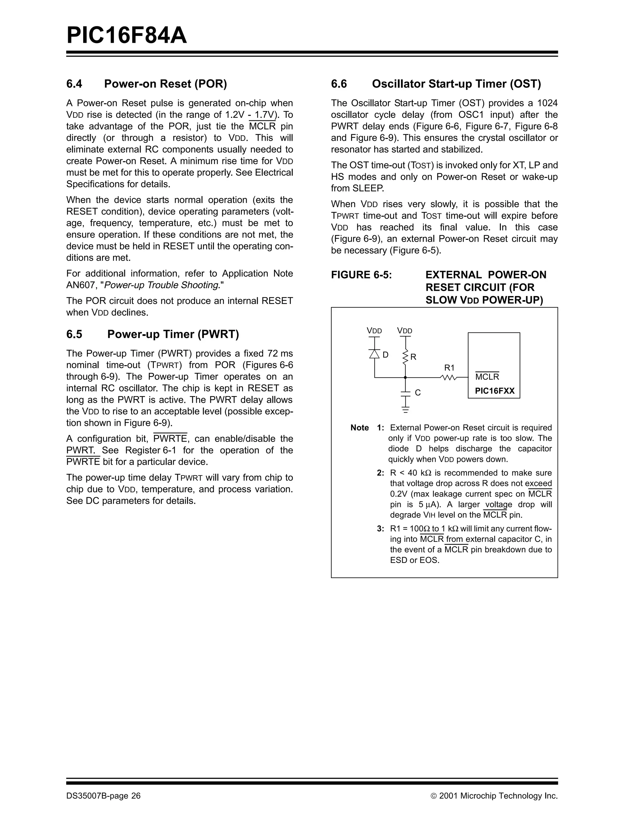 PIC16F84A
6.4      Power-on Reset (POR)                              6.6        Oscillator Start-up Timer (OST)
A Power-on Reset pulse is generated on-chip when           The Oscillator Start-up Timer (OST) provides a 1024
VDD rise is detected (in the range of 1.2V - 1.7V). To     oscillator cycle delay (from OSC1 input) after the
take advantage of the POR, just tie the MCLR pin           PWRT delay ends (Figure 6-6, Figure 6-7, Figure 6-8
directly (or through a resistor) to VDD. This will         and Figure 6-9). This ensures the crystal oscillator or
eliminate external RC components usually needed to         resonator has started and stabilized.
create Power-on Reset. A minimum rise time for VDD         The OST time-out (TOST) is invoked only for XT, LP and
must be met for this to operate properly. See Electrical   HS modes and only on Power-on Reset or wake-up
Specifications for details.                                from SLEEP.
When the device starts normal operation (exits the         When VDD rises very slowly, it is possible that the
RESET condition), device operating parameters (volt-       TPWRT time-out and TOST time-out will expire before
age, frequency, temperature, etc.) must be met to          VDD has reached its final value. In this case
ensure operation. If these conditions are not met, the     (Figure 6-9), an external Power-on Reset circuit may
device must be held in RESET until the operating con-      be necessary (Figure 6-5).
ditions are met.
For additional information, refer to Application Note      FIGURE 6-5:                   EXTERNAL POWER-ON
AN607, "Power-up Trouble Shooting."                                                      RESET CIRCUIT (FOR
The POR circuit does not produce an internal RESET                                       SLOW VDD POWER-UP)
when VDD declines.
                                                                     VDD       VDD
6.5       Power-up Timer (PWRT)
The Power-up Timer (PWRT) provides a fixed 72 ms                           D     R
nominal time-out (TPWRT) from POR (Figures 6-6                                              R1
through 6-9). The Power-up Timer operates on an                                                     MCLR
internal RC oscillator. The chip is kept in RESET as                                 C              PIC16FXX
long as the PWRT is active. The PWRT delay allows
the VDD to rise to an acceptable level (possible excep-
tion shown in Figure 6-9).                                       Note 1: External Power-on Reset circuit is required
A configuration bit, PWRTE, can enable/disable the                       only if VDD power-up rate is too slow. The
PWRT. See Register 6-1 for the operation of the                          diode D helps discharge the capacitor
PWRTE bit for a particular device.                                       quickly when VDD powers down.
                                                                       2: R < 40 kΩ is recommended to make sure
The power-up time delay TPWRT will vary from chip to
                                                                          that voltage drop across R does not exceed
chip due to VDD, temperature, and process variation.                      0.2V (max leakage current spec on MCLR
See DC parameters for details.                                            pin is 5 µA). A larger voltage drop will
                                                                          degrade VIH level on the MCLR pin.
                                                                       3: R1 = 100Ω to 1 kΩ will limit any current flow-
                                                                          ing into MCLR from external capacitor C, in
                                                                          the event of a MCLR pin breakdown due to
                                                                          ESD or EOS.




DS35007B-page 26                                                                         © 2001 Microchip Technology Inc.
 