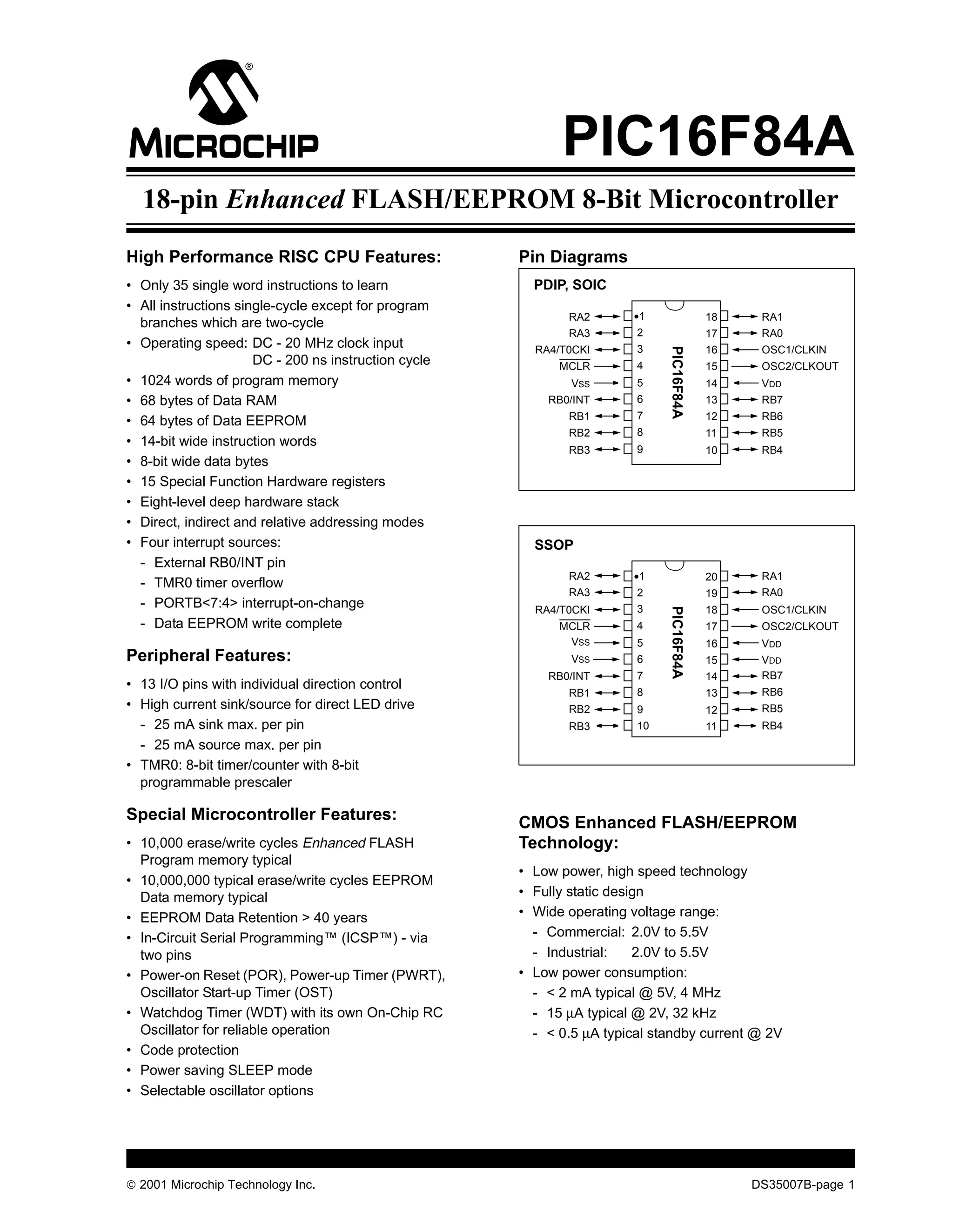 M                                                           PIC16F84A
  18-pin Enhanced FLASH/EEPROM 8-Bit Microcontroller
High Performance RISC CPU Features:                   Pin Diagrams
• Only 35 single word instructions to learn             PDIP, SOIC
• All instructions single-cycle except for program
                                                             RA2       •1                18    RA1
  branches which are two-cycle
                                                             RA3        2                17    RA0
• Operating speed: DC - 20 MHz clock input              RA4/T0CKI       3                16    OSC1/CLKIN




                                                                             PIC16F84A
                      DC - 200 ns instruction cycle         MCLR        4                15    OSC2/CLKOUT
• 1024 words of program memory                                VSS       5                14    VDD
• 68 bytes of Data RAM                                    RB0/INT       6                13    RB7
                                                             RB1        7                12    RB6
• 64 bytes of Data EEPROM
                                                             RB2        8                11    RB5
• 14-bit wide instruction words
                                                             RB3        9                10    RB4
• 8-bit wide data bytes
• 15 Special Function Hardware registers
• Eight-level deep hardware stack
• Direct, indirect and relative addressing modes
• Four interrupt sources:                               SSOP
  - External RB0/INT pin
                                                             RA2       •1                20    RA1
  - TMR0 timer overflow
                                                             RA3        2                19    RA0
  - PORTB<7:4> interrupt-on-change                      RA4/T0CKI       3                18    OSC1/CLKIN




                                                                             PIC16F84A
  - Data EEPROM write complete                              MCLR        4                17    OSC2/CLKOUT
                                                             VSS        5                16    VDD
Peripheral Features:                                          VSS       6                15    VDD
                                                          RB0/INT       7                14    RB7
• 13 I/O pins with individual direction control                                                RB6
                                                             RB1        8                13
• High current sink/source for direct LED drive              RB2        9                12    RB5
  - 25 mA sink max. per pin                                  RB3        10               11    RB4
  - 25 mA source max. per pin
• TMR0: 8-bit timer/counter with 8-bit
  programmable prescaler

Special Microcontroller Features:                     CMOS Enhanced FLASH/EEPROM
• 10,000 erase/write cycles Enhanced FLASH            Technology:
  Program memory typical
                                                      • Low power, high speed technology
• 10,000,000 typical erase/write cycles EEPROM
  Data memory typical                                 • Fully static design
• EEPROM Data Retention > 40 years                    • Wide operating voltage range:
• In-Circuit Serial Programming™ (ICSP™) - via          - Commercial: 2.0V to 5.5V
  two pins                                              - Industrial:    2.0V to 5.5V
• Power-on Reset (POR), Power-up Timer (PWRT),        • Low power consumption:
  Oscillator Start-up Timer (OST)                       - < 2 mA typical @ 5V, 4 MHz
• Watchdog Timer (WDT) with its own On-Chip RC          - 15 µA typical @ 2V, 32 kHz
  Oscillator for reliable operation                     - < 0.5 µA typical standby current @ 2V
• Code protection
• Power saving SLEEP mode
• Selectable oscillator options




© 2001 Microchip Technology Inc.                                                              DS35007B-page 1
 