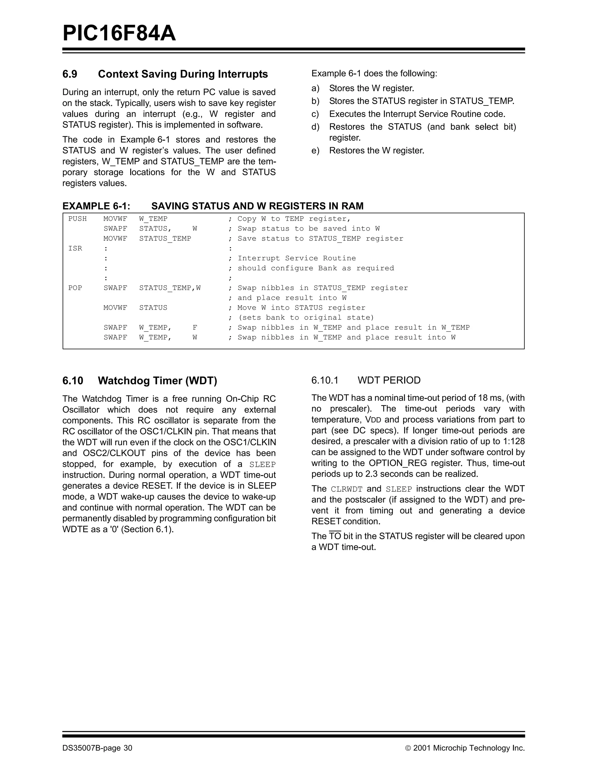 PIC16F84A
6.9      Context Saving During Interrupts                     Example 6-1 does the following:

During an interrupt, only the return PC value is saved        a)   Stores the W register.
on the stack. Typically, users wish to save key register      b)   Stores the STATUS register in STATUS_TEMP.
values during an interrupt (e.g., W register and              c)   Executes the Interrupt Service Routine code.
STATUS register). This is implemented in software.            d)   Restores the STATUS (and bank select bit)
The code in Example 6-1 stores and restores the                    register.
STATUS and W register’s values. The user defined              e)   Restores the W register.
registers, W_TEMP and STATUS_TEMP are the tem-
porary storage locations for the W and STATUS
registers values.

EXAMPLE 6-1:           SAVING STATUS AND W REGISTERS IN RAM
 PUSH     MOVWF     W_TEMP                 ;   Copy W to TEMP register,
          SWAPF     STATUS,     W          ;   Swap status to be saved into W
          MOVWF     STATUS_TEMP            ;   Save status to STATUS_TEMP register
 ISR      :                                :
          :                                ;   Interrupt Service Routine
          :                                ;   should configure Bank as required
          :                                ;
 POP      SWAPF     STATUS_TEMP,W          ;   Swap nibbles in STATUS_TEMP register
                                           ;   and place result into W
          MOVWF     STATUS                 ;   Move W into STATUS register
                                           ;   (sets bank to original state)
          SWAPF     W_TEMP,       F        ;   Swap nibbles in W_TEMP and place result in W_TEMP
          SWAPF     W_TEMP,       W        ;   Swap nibbles in W_TEMP and place result into W




6.10     Watchdog Timer (WDT)                                 6.10.1      WDT PERIOD
The Watchdog Timer is a free running On-Chip RC               The WDT has a nominal time-out period of 18 ms, (with
Oscillator which does not require any external                no prescaler). The time-out periods vary with
components. This RC oscillator is separate from the           temperature, VDD and process variations from part to
RC oscillator of the OSC1/CLKIN pin. That means that          part (see DC specs). If longer time-out periods are
the WDT will run even if the clock on the OSC1/CLKIN          desired, a prescaler with a division ratio of up to 1:128
and OSC2/CLKOUT pins of the device has been                   can be assigned to the WDT under software control by
stopped, for example, by execution of a SLEEP                 writing to the OPTION_REG register. Thus, time-out
instruction. During normal operation, a WDT time-out          periods up to 2.3 seconds can be realized.
generates a device RESET. If the device is in SLEEP           The CLRWDT and SLEEP instructions clear the WDT
mode, a WDT wake-up causes the device to wake-up              and the postscaler (if assigned to the WDT) and pre-
and continue with normal operation. The WDT can be            vent it from timing out and generating a device
permanently disabled by programming configuration bit         RESET condition.
WDTE as a '0' (Section 6.1).
                                                              The TO bit in the STATUS register will be cleared upon
                                                              a WDT time-out.




DS35007B-page 30                                                                      © 2001 Microchip Technology Inc.
 