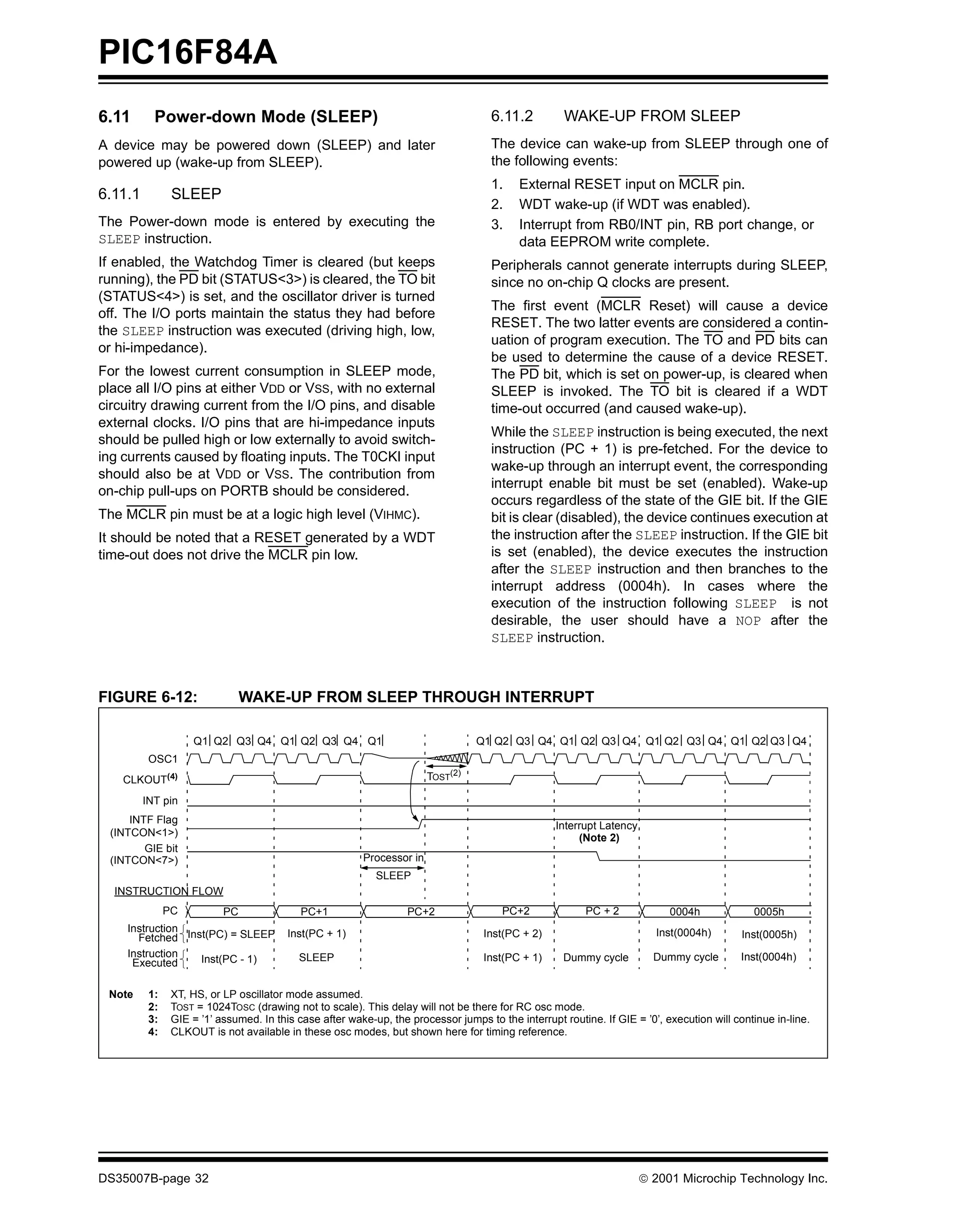 PIC16F84A
6.11       Power-down Mode (SLEEP)                                                   6.11.2          WAKE-UP FROM SLEEP
A device may be powered down (SLEEP) and later                                       The device can wake-up from SLEEP through one of
powered up (wake-up from SLEEP).                                                     the following events:
                                                                                     1.    External RESET input on MCLR pin.
6.11.1          SLEEP
                                                                                     2.    WDT wake-up (if WDT was enabled).
The Power-down mode is entered by executing the                                      3.    Interrupt from RB0/INT pin, RB port change, or
SLEEP instruction.                                                                         data EEPROM write complete.
If enabled, the Watchdog Timer is cleared (but keeps                                 Peripherals cannot generate interrupts during SLEEP,
running), the PD bit (STATUS<3>) is cleared, the TO bit                              since no on-chip Q clocks are present.
(STATUS<4>) is set, and the oscillator driver is turned
                                                                                     The first event (MCLR Reset) will cause a device
off. The I/O ports maintain the status they had before
                                                                                     RESET. The two latter events are considered a contin-
the SLEEP instruction was executed (driving high, low,
                                                                                     uation of program execution. The TO and PD bits can
or hi-impedance).
                                                                                     be used to determine the cause of a device RESET.
For the lowest current consumption in SLEEP mode,                                    The PD bit, which is set on power-up, is cleared when
place all I/O pins at either VDD or VSS, with no external                            SLEEP is invoked. The TO bit is cleared if a WDT
circuitry drawing current from the I/O pins, and disable                             time-out occurred (and caused wake-up).
external clocks. I/O pins that are hi-impedance inputs
                                                                                     While the SLEEP instruction is being executed, the next
should be pulled high or low externally to avoid switch-
                                                                                     instruction (PC + 1) is pre-fetched. For the device to
ing currents caused by floating inputs. The T0CKI input
                                                                                     wake-up through an interrupt event, the corresponding
should also be at VDD or VSS. The contribution from
                                                                                     interrupt enable bit must be set (enabled). Wake-up
on-chip pull-ups on PORTB should be considered.
                                                                                     occurs regardless of the state of the GIE bit. If the GIE
The MCLR pin must be at a logic high level (VIHMC).                                  bit is clear (disabled), the device continues execution at
It should be noted that a RESET generated by a WDT                                   the instruction after the SLEEP instruction. If the GIE bit
time-out does not drive the MCLR pin low.                                            is set (enabled), the device executes the instruction
                                                                                     after the SLEEP instruction and then branches to the
                                                                                     interrupt address (0004h). In cases where the
                                                                                     execution of the instruction following SLEEP is not
                                                                                     desirable, the user should have a NOP after the
                                                                                     SLEEP instruction.



FIGURE 6-12:                    WAKE-UP FROM SLEEP THROUGH INTERRUPT

                    Q1 Q2 Q3 Q4 Q1 Q2 Q3 Q4 Q1                                    Q1 Q2 Q3 Q4 Q1 Q2 Q3 Q4 Q1 Q2 Q3 Q4 Q1 Q2 Q3 Q4
          OSC1
    CLKOUT(4)                                                           TOST(2)

         INT pin
     INTF Flag
                                                                                                   Interrupt Latency
 (INTCON<1>)                                                                                            (Note 2)
        GIE bit
 (INTCON<7>)                                             Processor in
                                                            SLEEP
  INSTRUCTION FLOW
               PC          PC               PC+1                   PC+2                 PC+2              PC + 2            0004h             0005h
    Instruction                          Inst(PC + 1)                               Inst(PC + 2)                         Inst(0004h)
      Fetched Inst(PC) = SLEEP                                                                                                              Inst(0005h)
    Instruction                            SLEEP                                    Inst(PC + 1)     Dummy cycle         Dummy cycle        Inst(0004h)
     Executed    Inst(PC - 1)


 Note     1:    XT, HS, or LP oscillator mode assumed.
          2:    TOST = 1024TOSC (drawing not to scale). This delay will not be there for RC osc mode.
          3:    GIE = ’1’ assumed. In this case after wake-up, the processor jumps to the interrupt routine. If GIE = ’0’, execution will continue in-line.
          4:    CLKOUT is not available in these osc modes, but shown here for timing reference.




DS35007B-page 32                                                                                                       © 2001 Microchip Technology Inc.
 