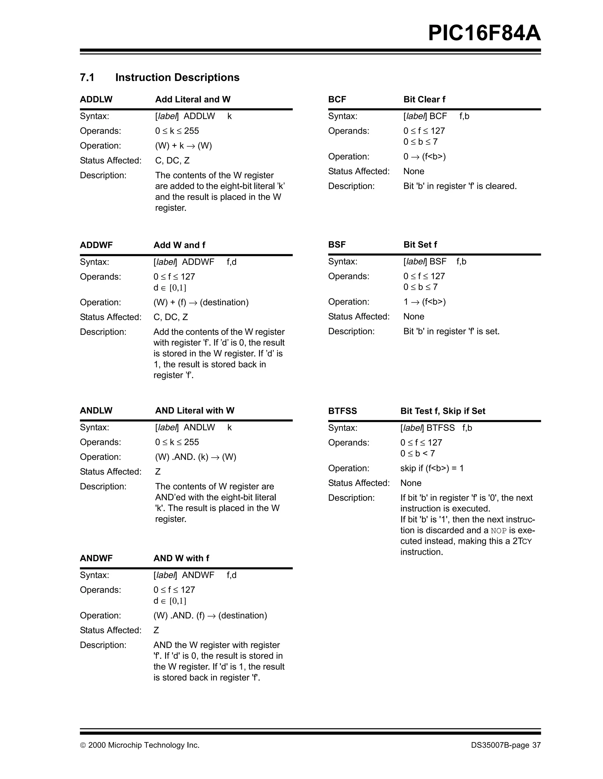 PIC16F84A
7.1       Instruction Descriptions
ADDLW               Add Literal and W                           BCF                Bit Clear f
Syntax:             [label] ADDLW         k                     Syntax:            [label] BCF       f,b
Operands:           0 ≤ k ≤ 255                                 Operands:          0 ≤ f ≤ 127
Operation:          (W) + k → (W)                                                  0≤b≤7

Status Affected:    C, DC, Z                                    Operation:         0 → (f<b>)

Description:        The contents of the W register              Status Affected:   None
                    are added to the eight-bit literal ’k’      Description:       Bit 'b' in register 'f' is cleared.
                    and the result is placed in the W
                    register.



ADDWF              Add W and f                                  BSF                Bit Set f
Syntax:            [label] ADDWF          f,d                   Syntax:            [label] BSF      f,b
Operands:          0 ≤ f ≤ 127                                  Operands:          0 ≤ f ≤ 127
                   d ∈ [0,1]                                                       0≤b≤7
Operation:         (W) + (f) → (destination)                    Operation:         1 → (f<b>)
Status Affected:   C, DC, Z                                     Status Affected:   None
Description:       Add the contents of the W register           Description:       Bit 'b' in register 'f' is set.
                   with register ’f’. If ’d’ is 0, the result
                   is stored in the W register. If ’d’ is
                   1, the result is stored back in
                   register ’f’.



ANDLW               AND Literal with W                          BTFSS              Bit Test f, Skip if Set
Syntax:             [label] ANDLW         k                     Syntax:            [label] BTFSS f,b
Operands:           0 ≤ k ≤ 255                                 Operands:          0 ≤ f ≤ 127
Operation:          (W) .AND. (k) → (W)                                            0≤b<7

Status Affected:    Z                                           Operation:         skip if (f<b>) = 1

Description:        The contents of W register are              Status Affected:   None
                    AND’ed with the eight-bit literal           Description:       If bit 'b' in register 'f' is '0', the next
                    'k'. The result is placed in the W                             instruction is executed.
                    register.                                                      If bit 'b' is '1', then the next instruc-
                                                                                   tion is discarded and a NOP is exe-
                                                                                   cuted instead, making this a 2TCY
                                                                                   instruction.
ANDWF              AND W with f
Syntax:            [label] ANDWF          f,d
Operands:          0 ≤ f ≤ 127
                   d ∈ [0,1]
Operation:         (W) .AND. (f) → (destination)
Status Affected:   Z
Description:       AND the W register with register
                   'f'. If 'd' is 0, the result is stored in
                   the W register. If 'd' is 1, the result
                   is stored back in register 'f'.




© 2000 Microchip Technology Inc.                                                                           DS35007B-page 37
 